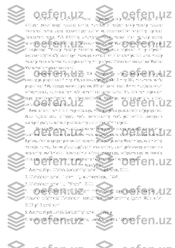 YuNESKOning   Umumjahon   merosi   ro yxatiga   tarixiy-madaniy   qiymatiga   ko raʻ ʻ
kiritilgan   respublikadagi   hududlar   alohida   muhofaza   qilinadigan   tarixiy-madaniy   hududlar
hisoblanadi   hamda   ularda   rejalashtirilgan   qurilish   va   obodonlashtirish   ishlarining   loyihalari
Departament   hamda   YuNESKOning   Umumjahon   merosi   markazi   bilan   majburiy   tartibda
kelishilgan holda amalga oshiriladi. O zbekiston Respublikasi Vazirlar Mahkamasining joriy yil	
ʻ
4   oktyabrdagi   “Moddiy   madaniy   merosning   ko chmas   mulk   obyektlari   milliy   ro yxatini	
ʻ ʻ
tasdiqlash to g risida”gi  qarori ayni maqsadga  xizmat  qilishi bilan ahamiyatlidir.  Unda moddiy	
ʻ ʻ
madaniy meros ko chmas mulk obyektlarining milliy ro yxati O zbekiston Respublikasi Vazirlar	
ʻ ʻ ʻ
Mahkamasi tomonidan tasdiqlandi.
Departament   tomonidan   8   ming   208   ta   obyektning   ro yxati   tasdiqlandi.   Shundan,	
ʻ
arxeologiya yodgorliklari 4 ming 748, arxitektura yodgorliklari 2 ming 250, monumental san’at
yodgorliklari   678,   diqqatga   sazovor   joylar   esa   532   tani   tashkil   etadi.   Ammo   murojaatlar   shuni
ko rsatmoqdaki,   bu   borada   ham   ba’zi   kamchiliklar   uchrab   turibdi.   Shu   bois   ham   obyektlarni	
ʻ
qayta   tekshirish,   o rganish   va   ro yxatlashtirishda   Madaniyat   vazirligiga   aniqlik   kiritish,	
ʻ ʻ
tushuntirish berish huquqi berildi.
Avvallari aholi ham bilib-bilmay obidalarga, moddiy obyektlarga zarar berib qo yayotgan edi.	
ʻ
Zarur   hujjatlar   qabul   qilingach,   mas’ul   tashkilotlarning   mas’uliyati   oshirildi.   Javobgarlik
kuchaytirilgach, bu kabi salbiy oqibatlarning oldi olinishi ta’minlanyapti.
Madaniy meros xalq mulkidir, uni saqlash va kelgusi avlodlarga yetkazish barchamizning
burchimiz.  Bu har  bir inson, oila,  har bir mahalla,  tuman,  shahar ahlining  muqaddas  burchidir.
Ayniqsa, o sib kelayotgan yosh avlodni barkamol yetib tarbiyalashda Vatanimizga, xalqimizning	
ʻ
merosiga   hurmat,   faxr   va   g urur   tuyg ularini   shakllantirish,   ularni   ye’zozlashga   chorlash   biz	
ʻ ʻ
kattalarning   vazifamizdir.   Farzandlarimiz   ko proq   muzeylarga,   ko rgazmalarga   va   bevosita	
ʻ ʻ
obidalarga borib ushbu meros bilan yaqindan tanishishlari yaxshi samara beradi.
Adabiyotlar
1. Azamat Ziyo. O zbek davlatchiligi tarixi. T.. «Sharq», 2000.	
ʻ
2. O zbekiston tarixi.   l-qism   T„  «Universitet»,   1996.	
ʻ
3. O zbekiston tarixi T., - ”Sharq”-. 2000.
ʻ
4.   Toshkent   shahrining   2200   yilligini   nishonlashga   tayyorgarlik   ko rish   va   uni	
ʻ
o tkazish   to g risida"0’zbekiston   Respublikasi   Prezidentining   Qarori   Xalq   so zi.	
ʻ ʻ ʻ ʻ
2002-yil 2-aprel soni
5. Azamat Ziye\ Uzbek davlatchiligi tarixi. T-1999 y.
6. Masson M.Ye. Proshloye Tashkenta. Izv. AN UzSSR 1954 №2 