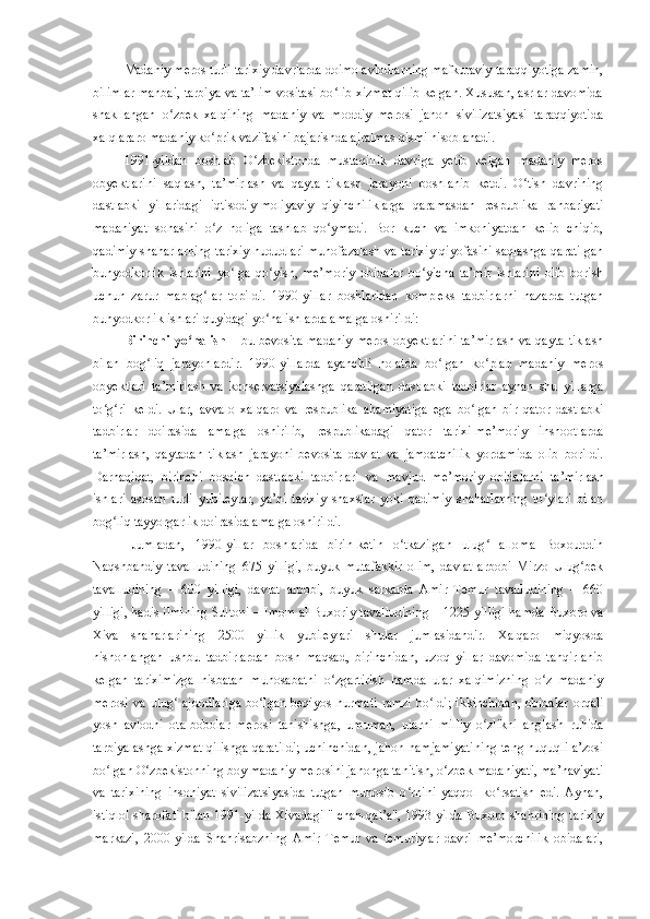 Madaniy meros turli tarixiy davrlarda doimo avlodlarning mafkuraviy taraqqiyotiga zamin,
bilimlar manbai, tarbiya va ta’lim vositasi bo lib xizmat qilib kelgan. Xususan, asrlar davomidaʻ
shakllangan   o zbek   xalqining   madaniy   va   moddiy   merosi   jahon   sivilizatsiyasi   taraqqiyotida	
ʻ
xalqlararo madaniy ko prik vazifasini bajarishda ajralmas qismi hisoblanadi. 	
ʻ
1991-yildan   boshlab   O zbekistonda   mustaqillik   davriga   yetib   kelgan   madaniy   meros	
ʻ
obyektlarini   saqlash,   ta’mirlash   va   qayta   tiklash   jarayoni   boshlanib   ketdi.   O tish   davrining	
ʻ
dastlabki   yillaridagi   iqtisodiy-moliyaviy   qiyinchiliklarga   qaramasdan   respublika   rahbariyati
madaniyat   sohasini   o z   holiga   tashlab   qo ymadi.   Bor   kuch   va   imkoniyatdan   kelib   chiqib,	
ʻ ʻ
qadimiy shaharlarning tarixiy hududlari muhofazalash va tarixiy qiyofasini saqlashga qaratilgan
bunyodkorlik   ishlarini   yo lga   qo yish,   me’moriy   obidalar   bo yicha   ta’mir   ishlarini   olib   borish	
ʻ ʻ ʻ
uchun   zarur   mablag lar   topildi.   1990-yillar   boshlaridan   kompleks   tadbirlarni   nazarda   tutgan	
ʻ
bunyodkorlik ishlari quyidagi yo nalishlarda amalga oshirildi:	
ʻ
Birinchi  yo nalish	
ʻ   – bu bevosita  madaniy  meros  obyektlarini  ta’mirlash  va  qayta tiklash
bilan   bog liq   jarayonlardir.   1990-yillarda   ayanchli   holatda   bo lgan   ko plab   madaniy   meros	
ʻ ʻ ʻ
obyektlari   ta’mirlash   va   konservatsiyalashga   qaratilgan   dastlabki   tadbirlar   aynan   shu   yillarga
to g ri   keldi.   Ular,   avvalo   xalqaro   va   respublika   ahamiyatiga   ega   bo lgan   bir   qator   dastlabki	
ʻ ʻ ʻ
tadbirlar   doirasida   amalga   oshirilib,   respublikadagi   qator   tarixi-me’moriy   inshootlarda
ta’mirlash,   qaytadan   tiklash   jarayoni   bevosita   davlat   va   jamoatchilik   yordamida   olib   borildi.
Darhaqiqat,   birinchi   bosqich   dastlabki   tadbirlari   va   mavjud   me’moriy   obidalarni   ta’mirlash
ishlari   asosan   turli   yubileylar,   ya’ni   tarixiy   shaxslar   yoki   qadimiy   shaharlarning   to ylari   bilan	
ʻ
bog liq tayyorgarlik doirasida amalga oshirildi.	
ʻ
Jumladan,   1990-yillar   boshlarida   birin-ketin   o tkazilgan   ulug   alloma   Boxouddin	
ʻ ʻ
Naqshbandiy   tavalludining   675   yilligi,   buyuk   mutafakkir   olim,   davlat   arbobi   Mirzo   Ulug bek	
ʻ
tavalludining   –   600   yilligi,   davlat   arbobi,   buyuk   sarkarda   Amir   Temur   tavalludining   –   660
yilligi, hadis ilmining Sultoni – Imom al-Buxoriy tavalludining – 1225   yilligi hamda Buxoro va
Xiva   shaharlarining   2500   yillik   yubileylari   shular   jumlasidandir.   Xalqaro   miqyosda
nishonlangan   ushbu   tadbirlardan   bosh   maqsad,   birinchidan,   uzoq   yillar   davomida   tahqirlanib
kelgan   tariximizga   nisbatan   munosabatni   o zgartirish   hamda   ular   xalqimizning   o z   madaniy	
ʻ ʻ
merosi  va  ulug  ajdodlariga   bo lgan  beqiyos  	
ʻ ʻ h urmati   ramzi  bo ldi;   ikkinchidan,   obidalar  orqali	ʻ
yosh   avlodni   ota-bobolar   merosi   tanishishga,   umuman,   ularni   milliy   o zlikni   anglash   ruhida	
ʻ
tarbiyalashga xizmat qilishga qaratildi; uchinchidan, jahon hamjamiyatining teng huquqli a’zosi
bo lgan O zbekistonning boy madaniy merosini jahonga tanitish, o zbek madaniyati, ma’naviyati	
ʻ ʻ ʻ
va   tarixining   insoniyat   sivilizatsiyasida   tutgan   munosib   o rnini   yaqqol   ko rsatish   edi.   Aynan,	
ʻ ʻ
istiqlol sharofati bilan 1991-yilda Xivadagi "Ichan-qal’a", 1993-yilda Buxoro shahrining tarixiy
markazi,   2000-yilda   Shahrisabzning   Amir   Temur   va   temuriylar   davri   me’morchilik   obidalari, 