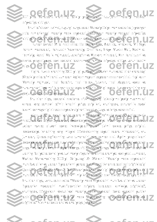 2001-yilda   Samarqand   shahrining   tarixiy   yodgorliklari   "Butunjahon   madaniy   meroslari
ro yxati"ga kiritilgan.ʻ
Shuni ta’kidlash lozimki, bugungi kunga qadar Markaziy Osiyo mamlakatlarida joylashgan
oltita   nomlanishdagi   madaniy   meros   obyektlari   "Butunjahon   madaniy   meroslari   ro yxati"ga	
ʻ
kiritilgan bo lsa, shundan beshtasi O zbekiston Respublikasi hududida joylashgan.	
ʻ ʻ
Bundan   tashqari   26   ta   nodir   obida:   Oq   Ostona   Bobo,   Arab   ota,   Ishratxona,   Mir   Sayd
Ba h rom   maqbaralari,   Ba h ouddin   Na q shbandiy,   Chor   Bakr,   Shayx   Muxtor   Vali,   Xakim   at-
Termiziy,   Raboti   Malik   majmualari,   Jarko rg on   va   Vobkent   minoralari,   Xon   Bandi   turoni   va	
ʻ ʻ
boshqa   yodgorliklarga   davr   dastlabki   talabnomalar   ham   bu   ro ʻ yxatga   kiritish   uchun   taqdim
etilgan.
Birgina   Buxoro   shahrining   2500   yilligi   yubileyini   o tkazish   munosabati   bilan   shahardagi	
ʻ
52 tarixiy obida ta’mirlandi. Jumladan Registon maydoni qaytadan obodonlashtirildi. Poyi kalon
Memoriy   majmuasi,   Toqi   Sarrafon,   Toqi   Telpak   furushon,   Toqi   Zargaron,   savdo   va
hunarmandchilikga mo ljallangan toqlar qayta tamirlanib hozirgi paytda Buxoro shahrining eng	
ʻ
gavjum hududlaridan biriga aylandi.
Shu   bilan   birga,   dastlabki   bosqichda   o tish   davrning   iqtisodiy-moliyaviy   muammolari	
ʻ
sohada   keng   qamrovli   ta’mir   ishlarini   yo lga   qo yilishi,   shuningdek,   qonunchilik   bazasi
ʻ ʻ
takomillashmaganligi bir qator obyektiv qiyinchiliklarni  vujudga kelishiga sabab bo ldi.	
ʻ
Istiqlol   yillarida   respublikaning   barcha   mintaqalarida   me’moriy   yodgorliklarning   texnik
holati,   ulardan   to g ri   foydalanish,   restavratsiya-konservatsiya   ishlarining   amalga   oshirilishi	
ʻ ʻ
ustidan   nazorat   qiluvchi   davlat   inspeksiyalarning   ishi   tizimli   asosda   yo lga   qo yildi.	
ʻ ʻ
Restavratsiya   ishlarining   keng   miqyosi   O zbekistonning   deyarli   barcha   mintaqalarini,   shu	
ʻ
jumladan,   Qoraqalpog istonning   uzoq   tumanlarini   ham   qamrab   oldi.   Ayrim   yodgorliklarni	
ʻ
restavratsiya qilishdan   butun-butun me’moriy ansambllarni, qadimgi shaharlarning tarixan tarkib
topgan   markaziy   qismlarini   qayta   tiklashga   o tildi.   Bunda   sohaga   mas’ul   bo lgan   idoralar   va	
ʻ ʻ
ularning faoliyatida tashkiliy va tuzilmaviy o zgarishlar alohida ahamiyat kasb yetdi. Jumladan,
ʻ
Vazirlar   Mahkamasining   2002-yil   29 - iyuldagi   №   269-sonli   "Madaniy   meros   obyektlarini
muhofaza  q ilish va ulardan foydalanishni yanada takomillashtirish chora-tadbirlari to g risida"gi	
ʻ ʻ
Qarori   bilan   O zbekiston   Respublikasi   Madaniyat   ishlari   vazirligi   Madaniy   meros   obyektlarini	
ʻ
muhofaza  qilish  va ulardan  foydalanish ilmiy  ishlab chiqarish  bosh boshqarmasiga  aylantirildi.
Shu   bilan   birga,   ushbu   qaror   ostida   “Madaniy   meros   obyektlarini   muhofaza   qilish   va   ulardan
foydalanish   masalalarini   muvofiqlashtirish   bo yicha   idoralararo   komissiya   to g risida”,	
ʻ ʻ ʻ
shuningdek,   O zbekiston   Respublikasi   madaniy   meros   obyektlari   Davlat   kadastrini   yuritish	
ʻ
tartibi   to g risida”   hamda   “Madaniy   meros   obyektlarining   tarixiy-madaniy   ekspertizasi	
ʻ ʻ
to g risida” Nizomlar tasdiqlandi va amaliyotga joriy etildi.	
ʻ ʻ 