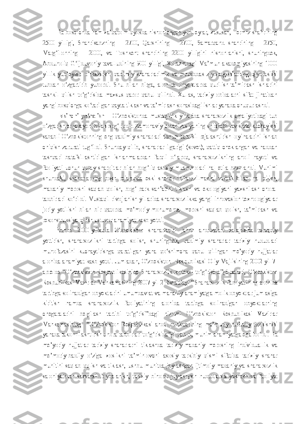 Bu bosqichda ham xalqaro miqyosda nishonlangan yubileylar, xususan, Termiz shahrining
2500   yilligi,   Shahrisabzning   –   2700,   Qarshining   –   2700,   Samarqand   shahrining   –   2750,
Marg ilonning   –   2000,   va   Toshkent   shahrining   2200   yilligini   nishonlanishi,   shuningdek,ʻ
Abdu h oliq   G ijduvoniy   tavalludining   900   yilligi,   Xorazmdagi   Ma’mun   akademiyasining   1000	
ʻ
yillik   yubleylari   o tkazilishi   qadimiy   shaharlarimiz   va   muqaddas   ziyoratgohlarning   qiyofasiini	
ʻ
tubdan   o zgartirib   yubordi.   Shu   bilan   birga,   alohida   obyektlarda   qurilish-ta’mirlash   ishlarini	
ʻ
tashkil   qilish   to g risida   maxsus   qaror   qabul   qilindi.   Xullas,   tarixiy   obidalarni   sifat   jihatidan	
ʻ ʻ
yangi bosqichga ko tarilgan qayta tiklash va ta’mirlash sohasidagi ishlar yanada chuqurlashdi. 	
ʻ
Ikkinchi   yo nalish   –
ʻ   O zbekistonda   mustaqillik   yillarida   shaharsozlik   amaliyotidagi   tub	ʻ
o zgarishlar jarayoni bilan bog liqdir. Zamonaviy urbanizasiyaning shiddatli ravishda kuchayishi	
ʻ ʻ
sababli   O zbekistonning   eng   qadimiy   shaharlari   uchun  batafsil   rejalashtirish   loyihalarini   ishlab	
ʻ
chiqish   zarurati   tug ildi.   Shunday   qilib,   shaharlar   ilgarigi   (sovet),   qattiq   cheklangan   va   haddan	
ʻ
tashqari   batafsillashtirilgan   ishlanmalardan   farqli   o laroq,   shaharsozlikning   aholi   hayoti   va	
ʻ
faoliyati   uchun   qulay   sharoitlar   bilan   bog liq   asosiy   muammolari   hal   etila   boshlandi.   Muhimi	
ʻ
shundaki,   shaharlarning   bosh   rejalarida   eski   shahar   infratuzilmasini   zudlik   bilan   hal   qilish,
madaniy   merosni   saqlab   qolish,   bog -park   san’atini   tiklash   va  	
ʻ e kologiyani   yaxshilash   chora-
tadbirlari ko rildi. Mustaqil rivojlanish yillarida shaharsozlikka yangi innovasion texnologiyalar	
ʻ
joriy   yetilishi   bilan   bir   qatorda   me’moriy-monumental   merosni   saqlab   qolish,   ta’mirlash   va
rekonstruksiya qilish ustuvor ahamiyat kasb yetdi.
Bunda   2000-yillarda   O zbekiston   shaharlarini   jahon   andozalari   darajasida   taraqqiy	
ʻ
yettirish,   shaharsozlikni   tartibga   solish,   shuningdek,   qadimiy   shaharlar   tarixiy   hududlari
muhofazasini   kuchaytirishga   qaratilgan   yana   qo shimcha   qabul   qilingan   me’yoriy   hujjatlar	
ʻ
alohida ahamiyat kasb yetdi. Jumladan, O zbekiston   Respublikasi Oliy Majlisining 2002-yil 7-	
ʻ
aprelda   “O zbekiston   Respublikasining   Shaharsozlik   kodeksi   to g risida”gi   qarori,   O zbekiston	
ʻ ʻ ʻ ʻ
Respublikasi Vazirlar Mahkamasining 2007-yil 2-fevraldagi “Shaharsozlik faoliyatining alohida
tartibga solinadigan obyektlarini umumdavlat va mahalliy ahamiyatga molik obyektlar jumlasiga
kiritish   hamda   shaharsozlik   faoliyatining   alohida   tartibga   solinadigan   obyektlarning
chegaralarini   belgilash   tartibi   to g risi”dagi   nizomi   O zbekiston   Respublikasi   Vazirlar	
ʻ ʻ ʻ
Mahkamasining     “O zbekiston   Respublikasi   aholi   punktlarining   ma’muriy   hududiy   tuzilishini	
ʻ
yanada takomillashtirish chora-tadbirlari to g risida”gi qarori, muhim ahamiyatga ega bo ldi. Bu	
ʻ ʻ ʻ
me’yoriy   hujjatlar   tarixiy   shaharlarni   tiklashda   tarixiy-madaniy   merosning   individuallik   va
me’moriy-badiiy   o ziga   xoslikni   ta’minlovchi   asosiy   tarkibiy   qismi   sifatida   tarixiy   shahar	
ʻ
muhitini   saqlab   qolish   va   tiklash,   ushbu   muhitda   joylashgan   ijtimoiy-madaniy   va   shaharsozlik
salohiyatidan   samarali   foydalanish,   tarixiy   binolar   joylashgan   hududlarda   yashash   va   faoliyat 