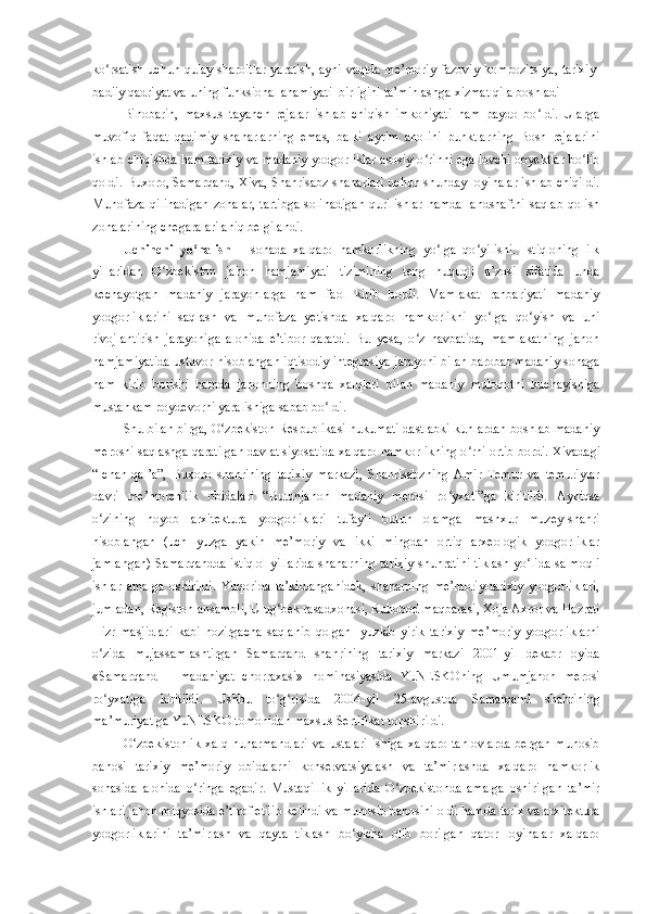 ko rsatish uchun qulay sharoitlar yaratish, ayni vaqtda me’moriy-fazoviy kompoziʻ t siya, tarixiy-
badiiy qadriyat va uning funksional ahamiyati  birligini ta’minlashga xizmat qila boshladi
Binobarin,   maxsus   tayanch   rejalar   ishlab   chiqish   imkoniyati   ham   paydo   bo ldi.   Ularga	
ʻ
muvofiq   faqat   qadimiy   shaharlarning   emas,   balki   ayrim   aholini   punktlarning   Bosh   rejalarini
ishlab chiqishda ham tarixiy va madaniy yodgorliklar asosiy o rinni egallovchi obyektlar bo lib	
ʻ ʻ
qoldi. Buxoro, Samarqand, Xiva, Shahrisabz shaharlari uchun shunday loyihalar ishlab chiqildi.
Muhofaza   qilinadigan   zonalar,   tartibga   solinadigan   qurilishlar   hamda   landshaftni   saqlab   qolish
zonalarining chegaralari aniq belgilandi.
Uchinchi   yo nalish	
ʻ   –   sohada   xalqaro   hamkorlikning   yo lga   qo yilishi.   Istiqloning   ilk	ʻ ʻ
yillaridan   O zbekiston   jahon   hamjamiyati   tizimining   teng   huquqli   a’zosi   sifatida   unda	
ʻ
kechayotgan   madaniy   jarayonlarga   ham   faol   kirib   bordi.   Mamlakat   rahbariyati   madaniy
yodgorliklarini   saqlash   va   muhofaza   yetishda   xalqaro   hamkorlikni   yo lga   qo yish   va   uni	
ʻ ʻ
rivojlantirish   jarayoniga   alohida   e’tibor   qaratdi.   Bu   yesa,   o z   navbatida,   mamlakatning   jahon	
ʻ
hamjamiyatida ustuvor hisoblangan iqtisodiy integrasiya jarayoni bilan barobar madaniy sohaga
ham   kirib   borishi   hamda   jahonning   boshqa   xalqlari   bilan   madaniy   muloqotni   kuchayishiga
mustahkam poydevorni yaralishiga sabab bo ldi.	
ʻ
Shu bilan birga, O zbekiston Respublikasi hukumati dastlabki kunlardan boshlab madaniy	
ʻ
merosni saqlashga qaratilgan davlat siyosatida xalqaro hamkorlikning o rni ortib bordi. 	
ʻ Xivadagi
“Ichan-qal’a”,   Buxoro   shahrining   tarixiy   markazi,   Shahrisabzning   Amir   Temur   va   temuriylar
davri   me’morchilik   obidalari   “Butunjahon   madaniy   merosi   ro yxati”ga   kiritildi.  	
ʻ Ayniqsa
o zining   noyob   arxitektura   yodgorliklari   tufayli   butun   olamga   mashxur   muzey-shahri	
ʻ
hisoblangan   (uch   yuzga   yakin   me’moriy   va   ikki   mingdan   ortiq   arxeologik   yodgorliklar
jamlangan) Samarqandda istiqlol yillarida shaharning tarixiy shuhratini tiklash yo lida salmoqli	
ʻ
ishlar   amalga   oshirildi.   Yuqorida   ta’kidlanganidek,   shaharning   me’moriy-tarixiy   yodgorliklari,
jumladan, Registon ansambli, Ulug bek rasadxonasi, Ru	
ʻ h obod maqbarasi, Xoja Axror va  H azrati
H izr   masjidlari   kabi   hozirgacha   saqlanib   qolgan     yuzlab   yirik   tarixiy   me’moriy   yodgorliklarni
o zida   mujassamlashtirgan  	
ʻ Samarqand   shahrining   tarixiy   markazi   2001-yil   dekabr   oyida
«Samarqand   –   madaniyat   chorraxasi»   nominasiyasida   YuNESKOning   Umumjahon   merosi
ro yxatiga   kiritildi.   Ushbu   to g risida   2004
ʻ ʻ ʻ - yil   25 -a vgustda   Samarqand   shahrining
ma’muriyatiga YuNESKO tomonidan maxsus Sertifikat topshirildi.
O zbekistonlik  xalq   hunarmandlari   va  ustalari  ishiga  xalqaro   tanlovlarda   bergan  munosib	
ʻ
bahosi   tarixiy   me’moriy   obidalarni   konservatsiyalash   va   ta’mirlashda   xalqaro   hamkorlik
sohasida   alohida   o ringa   egadir.   Mustaqillik   yillarida   O zbekistonda   amalga   oshirilgan   ta’mir	
ʻ ʻ
ishlari jahon miqyosida e’tirof  e tilib kelindi va munosib bahosini oldi hamda  tarix va arxitektura
yodgorliklarini   ta’mirlash   va   qayta   tiklash   bo yicha   olib   borilgan   qator   loyihalar   xalqaro	
ʻ 