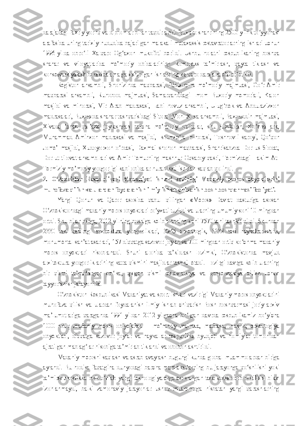 darajadagi faxriy yorliq va diplomlar bilan taqdirlandi.  Buxoro shahrining 2500 yillik to yyonasiʻ
arafasida uning tarixiy hududida bajarilgan malakali mutaxassis restavratorlarning ishlari uchun
1996 - yilda   obro li   Xalqaro   Og axon	
ʻ ʻ   mukofoti   berildi.   Ushbu   holatni   respublikaning   boshqa
shahar   va   viloyatlarida   me’moriy   obidalarining   kompleks   ta’mirlash,   qayta   tiklash   va
konservatsiyalash borasida amalga oshirilgan ishlarning xalqaro darajada e’tirof etildi.
Registon   ansambli,   Sho h izinda   maqbarasi,   Bibixonim   me’moriy   majmuasi,   Go r-Amir	
ʻ
maqbarasi   ansambli,   Ruhobod   majmuasi,   Samarqanddagi   Imom   Buxoriy   memoriali,   Kalon
masjidi   va   minorasi,   Mir   Arab   madrasasi,   Labi   hovuz   ansambli,   Ulug bek   va   Abdulazizxon	
ʻ
madrasalari, Buxoroda shahar tashqarisidagi Sitorai Mohi Xosa ansambli, Baxouddin majmuasi,
Xivada   Ichan   qal’ada   joylashgan   barcha   me’moriy   obidalar,   shu   jumladan,   Ko hna   ark,	
ʻ
Muhammad   Aminxon   madrasasi   va   masjidi,   Islomxo ja   minorasi,   Toshhovli   saroyi,   Qo qon	
ʻ ʻ
Jome’   masjidi,   Xudoyorxon   o rdasi,   Daxmai   shohon   maqbarasi,   Shahrisabzda   Dor   us-Siodat,	
ʻ
Dor  ut-tilovat  ansambllari   va Amir  Temurning   mashhur  Oqsaroy  qasri,  Termizdagi  Hakim  At-
Termiziy me’moriy yodgorligi kabi obidalar nurab ketilishidan saqlab qolindi.
2.   O zbekiston   Respublikasi   Madaniyat   ishlari   vazirligi   Madaniy   meros   obyektlarini	
ʻ
muhofaza qilish va ulardan foydalanish ilmiy ishlab chiqarish bosh boshqarmasi faoliyati.
Yangi   Qonun   va   Qaror   asosida   qabul   qilingan   «Meros»   Davlat   dasturiga   asosan
O zbekistondagi madaniy meros obyektlari ro yxati tuzildi va ularning umumiy soni 10 mingdan	
ʻ ʻ
ortdi. Shu bilan birga, 2012 yilning boshiga kelib ularning soni 7570 tani tashkil qildi. Shundan
2330   tasi   qadimgi   arxitektura   yodgorliklari,   3945   arxeologik,   1138   tasi   haykaltaroshlik,
monumental san’at asarlari, 157 diqqatga sazovor joylar va 700 mingdan ortiq ko chma madaniy	
ʻ
meros   obyektlari   hisoblanadi .   Shuni   alohida   ta’ki d lash   lozimki,   O zbekistonda   mavjud	
ʻ
arxitektura yodgorliklarining katta qismini masjidlar tashkil etadi. Hozirgi davrga kelib ularning
bir   qismi   ta’mirlangan   bo lsa,   qolgan   qismi   restavratsiya   va   konservatsiya   qilish   uchun	
ʻ
tayyorlanish jarayonida.
O zbekiston Respublikasi Madaniyat va sport ishlari vazirligi Madaniy meros obyektlarini	
ʻ
muhofaza   qilish   va   ulardan   foydalanish   ilmiy   ishlab   chiqarish   Bosh   boshqarmasi   joriy   arxiv
ma’lumotlariga   qaraganda   1991-yildan   2012 - yilgacha   bo lgan   davrda   respublikamiz   bo yicha	
ʻ ʻ
1000   ortiq   madaniy   meros   o bi yektlari   –   me’moriy   majmua,   madrasa,   masjid,   arxeologiya
obyektlari,   diqqatga   sazovor   joylar   va   haykallar   respublika   byudjeti   va   homiylar   tomonidan
ajratilgan mablag lar hisobiga ta’mirlab tiklandi va obodonlashtirildi.	
ʻ
Madaniy merosni  saqlash va asrab avaylash  bugungi  kunda global  muammolardan  biriga
aylandi.   Bu   hodisa   faqatgina   dunyodagi   barcha   mamlakatlarning   bu   jarayonga   qo shilishi   yoki	
ʻ
ta’mirshunoslikka doir o nlab yangi texnologiyalarga asoslangan tadqiqotlar olib borilishi bilan	
ʻ
izohlanmaydi,   balki   zamonaviy   jarayonlar   ushbu   muammoga   nisbatan   yangi   qarashlarning 