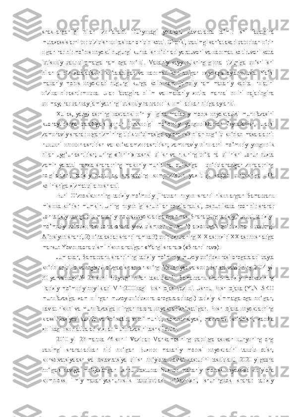 shakllanganligi   bilan   izohlanadi.   Dunyodagi   yetakchi   davlatlarda   ta’mir   ishi   faqatgina
mutaxassislarni tor qiziqish doirasidan chiqib ketdi. Chunki, qadimgi san’at asari qatoridan o rinʻ
olgan har bir me’ros obyekti bugungi kunda ish o rinlari yaratuvchi va daromad keltiruvchi katta	
ʻ
iqtisodiy   qadr-qimmatga   ham   ega   bo ldi.   Madaniy   sayyohlikning   global   tizimiga   qo shilishi	
ʻ ʻ
bilan   u   o z  	
ʻ x arajatlarini   ko taradigan   va   daromad   keltiradigan   obyektga   aylanmoqda.   Ya’ni	ʻ
madaniy   meros   obyektlari   bugungi   kunga   kelib   ham   ijtimoiy   ham   madaniy   kapital   holatini
o zida   birlashtirmoqda.   Ular   faqatgina   bilim   va   madaniy   xotira   manbai   rolini   bajaribgina	
ʻ
qolmay, har qanday jamiyatning iqtisodiy barqarorlik  omillaridan biriga aylandi. 
Xullas ,   yangi   asrning   dastlabki   o n   yilligida   madaniy   meros   obyektlarini   muhofazasini	
ʻ
kuchaytirishga   qaratilgan   qonun   ijodkorligi   me’moriy   yodgorliklardan   foydalanish,   ularni
zamonaviy shahar organizmining tirik to qimasiga aylantirish bilan bog liq ko plab masalalarni:
ʻ ʻ ʻ
hududni   obodonlashtirish   va   ko kalamzorlashtirish;   zamonaviy   binolarni   me’moriy   yodgorlik	
ʻ
bilan   uyg unlashtirish;   uning   «fonini»   tashkil   qilish   va   h.k.ning   to la   hal   qilinishi   uchun   puxta	
ʻ ʻ
zamin   yaratdi   hamda   shaharning   makoniy   muhiti   hal   etilishiga   –   qo riqlanadigan   zonalarning	
ʻ
belgilanishi,   tarixiy   hududlar,   shaharning   kompozi t sion   yaxlitligi   saqlab   qolinishiga   olib
kelinishiga xizmat qila boshladi.
Buni   O zbekistonning   tarixiy-me’moriy   jihatdan   noyob   shahri   hi	
ʻ s oblangan   Samarqand
misloda ko rish mumkin. Uning noyobligi shu bilan belgilanadiki, respublikada  	
ʻ h ech bir shahar
uch tarixiy davrga oid madaniy meros obyektlariga ega emas. Shaharning tarixiy hududi, tarixiy-
me’moriy   qo riqxonasi   uchta   ancha   yirik   qismdan   iborat:   1)   arxeologik   qo riqxona   –   qadimgi	
ʻ ʻ
Afrosiyob shahri, 2) o rta asrlar shahri hamda 3) qo riqxonaning XIX asr oxiri XX	
ʻ ʻ   asr boshlariga
mansub Yevropacha qismi hisoblanadigan «Yangi shahar» («Shahri nav»).
Jumladan,   Samarqand   shahrining   tarixiy-me’moriy   muzey-qo riqxonasi   chegaralari	
ʻ   qayta
ko rib chiqilib va tegishli  o zgartishlardan  so ng	
ʻ ʻ ʻ   Madaniyat va sport ishlari vazirining 2004 - yil
30-yanvardagi   №   23   sonli   Buyrug i   bilan  	
ʻ tasdiqlandi.   Samarqand   shahri   tarixiy   markazining
Tarixiy-me’moriy  boyliklari  M 1:2000dagi Bosh rejasi tuzildi.  Ushbu Bosh rejada  (YuNESKO
muhofazasiga   xam   olingan   muzey-qo riqxona   chegaralaridagi)   tarixiy   kimmatga   ega   bo lgan,	
ʻ ʻ
davlat hisobi va muhofazasiga olingan barcha obyektlar ko rsatilgan. Bosh rejada obyektlarning	
ʻ
klassifikasiyasi   tuzilib   va   ko rsatib,   atrof   muhiti,   kompozisiyasi,   manzarali   ko rinishi,   xaroba	
ʻ ʻ
xolidagi osori atiqalari v.x.lar muhofazasini tashkil etildi.
2010 - yil   23 - martda   46-sonli   Vazirlar   Mahkamasining   qaroirga   asosan   dunyoning   eng
qadimgi   shaharlaridan   biri   bo lgan   Buxoro   madaniy   merosi   obyektlarini   tadqiq   etish,	
ʻ
konservatsiyalash   va   restavratsiya   qilish   bo yicha   davlat   dasturini   tasdiqladi.   2020	
ʻ - yilgacha
bo lgan   davrga   mo ljallangan   ushbu   dasturda   Buxoro   madaniy   merosi   obyektlari   bo yicha	
ʻ ʻ ʻ
kompleks   ilmiy-madaniyashunoslik   tadqiqotlari   o tkazilishi,   shuningdek   shahar   tarixiy	
ʻ 