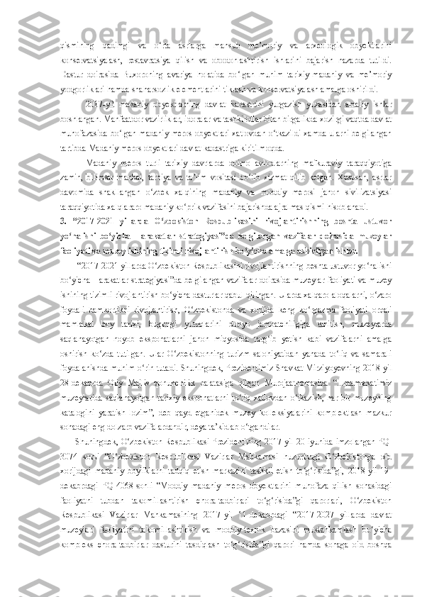 qismining   qadimgi   va   o rta   asrlarga   mansub   me’moriy   va   arxeologik   obyektlariniʻ
konservatsiyalash,   restavratsiya   qilish   va   obodonlashtirish   ishlarini   bajarish   nazarda   tutildi.
Dastur   doirasida   Buxoroning   avariya   holatida   bo lgan   muhim   tarixiy-madaniy   va   me’moriy	
ʻ
yodgorliklari hamda shaharsozlik elementlarini tiklash va konservatsiyalash amalga oshirildi.
2017 -yil   madaniy   obyektlarning   davlat   kadastrini   yurgazish   yuzasidan   amaliy   ishlar
boshlangan. Manfaatdor vazirliklar, idoralar va tashkilotlar bilan birgalikda xozirgi vaqtda davlat
muhofazasida bo lgan madaniy meros obyektlari xatlovdan o tkazildi xamda ularni belgilangan	
ʻ ʻ
tartibda Madaniy meros obyektlari davlat kadastriga kiritilmoqda.
M adaniy   meros   turli   tarixiy   davrlarda   doimo   avlodlarning   mafkuraviy   taraqqiyotiga
zamin,   bilimlar   manbai,   tarbiya   va   ta’lim   vositasi   bo lib   xizmat   qilib   kelgan.   Xususan,   asrlar	
ʻ
davomida   shakllangan   o zbek   xalqining   madaniy   va   moddiy   merosi   jahon   sivilizatsiyasi	
ʻ
taraqqiyotida xalqlararo madaniy ko prik vazifasini bajarishda ajralmas qismi hisoblanadi. 	
ʻ
3.   “2017-2021   yillarda   O zbekiston   Respublikasini   rivojlantirishning   beshta   ustuvor	
ʻ
yo nalishi   bo yicha   Harakatlar   strategiyasi”da   belgilangan   vazifalar   doirasida   muzeylar	
ʻ ʻ
faoliyati va muzey ishining tizimli rivojlantirish bo yicha amalga oshirilgan ishlar.	
ʻ
 “2017-2021 yillarda O zbekiston Respublikasini rivojlantirishning beshta ustuvor yo nalishi	
ʻ ʻ
bo yicha Harakatlar strategiyasi”da belgilangan vazifalar doirasida muzeylar faoliyati va muzey	
ʻ
ishining tizimli rivojlantirish bo yicha dasturlar qabul qilingan. Ularda xalqaro aloqalarni, o zaro	
ʻ ʻ
foydali   hamkorlikni   rivojlantirish,   O zbekistonda   va   xorijda   keng   ko rgazma   faoliyati   orqali	
ʻ ʻ
mamlakat   boy   tarixi,   bugungi   yutuqlarini   dunyo   jamoatchiligiga   tanitish,   muzeylarda
saqlanayotgan   noyob   eksponatlarni   jahon   miqyosida   targ ib   yetish   kabi   vazifalarni   amalga	
ʻ
oshirish   ko zda   tutilgan.   Ular   O zbekistonning   turizm   salohiyatidan   yanada   to liq   va   samarali	
ʻ ʻ ʻ
foydalanishda muhim o rin tutadi. Shuningdek, Prezidentimiz Shavkat Mirziyoyevning 2018	
ʻ - yil
28 - dekabrda   Oliy   Majlis   qonunchilik   palatasiga   qilgan   Murojaatnomasida   “...mamlakatimiz
muzeylarida   saqlanayotgan   tarixiy   eksponatlarni   to liq   xatlovdan   o tkazish,   har   bir   muzeyning	
ʻ ʻ
katalogini   yaratish   lozim”,   deb   qayd   etganidek   muzey   kolleksiyalarini   komplektlash   mazkur
sohadagi eng dolzarb vazifalardandir, deya ta’kidlab o tgandilar.
ʻ
Shuningdek, O zbekiston Respublikasi Prezidentining 2017	
ʻ - yil 20 - iyunida imzolangan PQ-
3074   s onli   “O zbekiston   Respublikasi   Vazirlar   Mahkamasi   huzuridagi   O zbekistonga   oid	
ʻ ʻ
xorijdagi   madaniy   boyliklarni   tadqiq   etish   markazini   tashkil   etish   to g risida”gi,   2018-yil   19	
ʻ ʻ -
dekabrdagi   PQ-4068-sonli   “Moddiy   madaniy   meros   obyektlarini   muhofaza   qilish   sohasidagi
faoliyatni   tubdan   takomillashtirish   chora-tadbirlari   to g risida”gi   qarorlari,   O zbekiston	
ʻ ʻ ʻ
Respublikasi   Vazirlar   Mahkamasining   2017 - yil   11 - dekabrdagi   “2017-2027   yillarda   davlat
muzeylari   faoliyatini   takomillashtirish   va   moddiy-texnik   bazasini   mustahkamlash   bo yicha	
ʻ
kompleks   chora-tadbirlar   dasturini   tasdiqlash   to g risida”gi   qarori   hamda   sohaga   oid   boshqa	
ʻ ʻ 