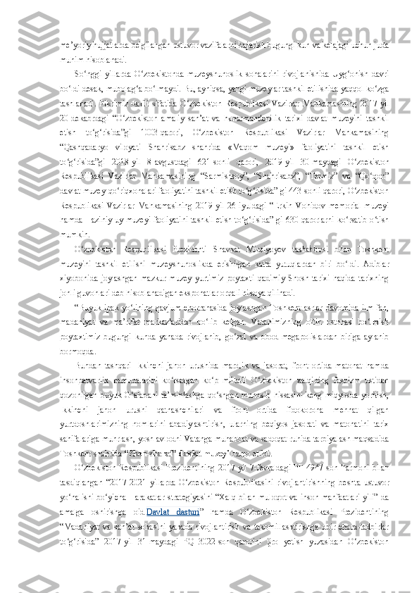 me’yoriy hujjatlarda belgilangan ustuvor vazifalarni bajarish bugungi kun va kelajagi uchun juda
muhim hisoblanadi.
So nggi   yillarda   O zbekistonda   muzeyshunoslik   sohalarini   rivojlanishida   Uyg onish   davriʻ ʻ ʻ
bo ldi desak, mubolag a bo lmaydi. Bu, ayniqsa, yangi muzeylar tashkil etilishida yaqqol ko zga	
ʻ ʻ ʻ ʻ
tashlanadi.   Fikrimiz   dalili   sifatida   O zbekiston   Respublikasi   Vazirlar   Mahkamasining   2017	
ʻ - yil
20 - dekabrdagi   “O zbekiston   amaliy   san’at   va   hunarmandchilik   tarixi   davlat   muzeyini   tashkil	
ʻ
etish   to g risida”gi   1003-qarori,   O zbekiston   Respublikasi   Vazirlar   Mahkamasining	
ʻ ʻ ʻ
“Qashqadaryo   viloyati   Shahrisabz   shahrida   «Maqom   muzeyi»   faoliyatini   tashkil   etish
to g risida”gi   2018-yil   8	
ʻ ʻ - avgustdagi   621-sonli   qarori,   2019-yil   30 - maydagi   O zbekiston	ʻ
Respublikasi   Vazirlar   Mahkamasining   “Sarmishsoy”,   “Shahrisabz”,   “Termiz”   va   “Qo qon”	
ʻ
davlat muzey-qo riqxonalari faoliyatini tashkil etish to g risida” gi 443-sonli qarori, O zbekiston	
ʻ ʻ ʻ ʻ
Respublikasi   Vazirlar   Mahkamasining   2019-yil   26 - iyuldagi   “Erkin   Vohidov   memorial   muzeyi
hamda Haziniy uy-muzeyi faoliyatini tashkil etish to g risida” gi 630-qarorlarni ko rsatib o tish	
ʻ ʻ ʻ ʻ
mumkin.
O zbekiston   Respublikasi   Prezidenti   S	
ʻ h avkat   Mirziyoyev   tashabbusi   bilan   Toshkent
muzeyini   tashkil   etilishi   muzeyshunoslikda   erishilgan   katta   yutuqlardan   biri   bo ldi.   Adiblar	
ʻ
xiyobonida   joylashgan   mazkur   muzey   yurtimiz   poytaxti   qadimiy   Shosh   tarixi   haqida   tarixning
jonli guvohlari deb hisoblanadigan eksponatlar orqali hikoya qilinadi.
“Buyuk  ipak  yo lining  gavjum   chorrahasida  joylashgan  Toshkent  asrlar  davomida  ilm-fan,	
ʻ
madaniyat   va   ma’rifat   markazlaridan   bo lib   kelgan.   Vatanimizning   oltin   ostonasi   bo lmish	
ʻ ʻ
poytaxtimiz   bugungi   kunda   yanada   rivojlanib,   go zal   va   obod   megapolislardan   biriga   aylanib	
ʻ
bormoqda. 
Bundan   tashqari   Ikkinchi   jahon   urushida   mardlik   va   jasorat,   front   ortida   matonat   hamda
insonparvarlik   namunalarini   ko rsatgan   ko p   millatli   O zbekiston   xalqining   fashizm   ustidan	
ʻ ʻ ʻ
qozonilgan   buyuk  G alabani  ta’minlashga   qo shgan   munosib  hissasini  keng   miqyosda  yoritish,	
ʻ ʻ
Ikkinchi   jahon   urushi   qatnashchilari   va   front   ortida   fidokorona   mehnat   qilgan
yurtdoshlarimizning   nomlarini   abadiylashtirish,   ularning   beqiyos   jasorati   va   matonatini   tarix
sahifalariga muhrlash, yosh avlodni Vatanga muhabbat va sadoqat ruhida tarbiyalash maqsadida
Toshkent shahrida   “Shon-sharaf” davlat muzeyi   barpo etildi.
O zbekiston   Respublikasi  Prezidentining  2017	
ʻ - yil  7 -f evraldagi   PF-4947   son  Farmoni  bilan
tasdiqlangan   “2017-2021   yillarda   O zbekiston   Respublikasini   rivojlantirishning   beshta   ustuvor	
ʻ
yo nalishi bo yicha  Harakatlar  strategiyasini  “Xalq bilan muloqot  va inson manfaatlari  yili” da	
ʻ ʻ
amalga   oshirishga   oid   Davlat   dasturi ”   hamda   O zbekiston   Respublikasi   Prezidentining	
ʻ
“Madaniyat   va   san’at   sohasini   yanada   rivojlantirish   va   takomillashtirishga   doir   chora-tadbirlar
to g risida”   2017-yi	
ʻ ʻ l   31 - maydagi   PQ–3022-son   qarorini   ijro   yetish   yuzasidan   O zbekiston	ʻ 