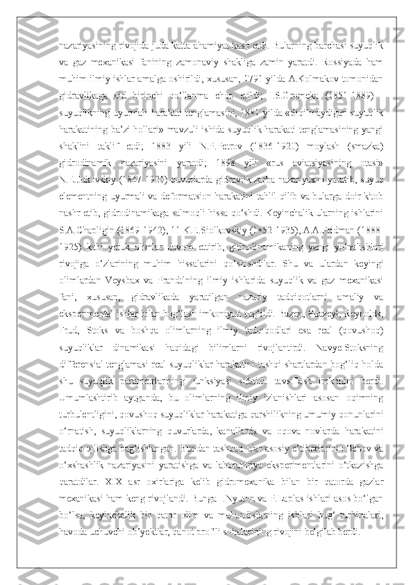 nazariyasining rivojida juda katta ahamiyat kasb etdi. Bularning barchasi suyuqlik
va   gaz   mexanikasi   fanining   zamonaviy   shakliga   zamin   yaratdi.   Rossiyada   ham
muhim ilmiy ishlar amalga oshirildi, xususan, 1791 yilda A.Kolmakov tomonidan
gidravlikaga   oid   birinchi   qo‘llanma   chop   etildi;   I.S.Gromeka   (1851-1889)   -
suyuqlikning uyurmali harakati tenglamasini, 1881 yilda «Siqilmaydigan suyuqlik
harakatining ba’zi hollari» mavzuli ishida suyuqlik harakati tenglamasining yangi
shaklini   taklif   etdi;   1883   yili   N.P.Petrov   (1836-1920)   moylash   (smazka)
gidrodinamik   nazariyasini   yaratdi;   1898   yili   «rus   aviatsiyasining   otasi»
N.E.Jukovskiy (1847-1921) quvurlarda gidravlik zarba nazariyasini yaratib, suyuq
elementning uyurmali va deformatsion harakatini tahlil qilib va bularga doir kitob
nashr etib, gidrodinamikaga salmoqli hissa qo‘shdi. Keyinchalik ularning ishlarini
S.A.Chapligin (1869-1942), 11 K.E.Siolkovskiy (1852-1935), A.A.Fridman (1888-
1925)   kabi   yetuk   olimlar   davom   ettirib,   gidrodinamikaning   yangi   yo‘nalishlari
rivojiga   o‘zlarining   muhim   hissalarini   qo‘shishdilar.   Shu   va   ulardan   keyingi
olimlardan   Veysbax   va   Prandtlning   ilmiy   ishlarida   suyuqlik   va   gaz   mexanikasi
fani,   xususan,   gidravlikada   yaratilgan   nazariy   tadqiqotlarni   amaliy   va
eksperimental ishlar bilan bog‘lash imkoniyati tug‘ildi. Bazen, Puazeyl, Reynolds,
Frud,   Stoks   va   boshqa   olimlarning   ilmiy   tadqiqodlari   esa   real   (qovushoq)
suyuqliklar   dinamikasi   haqidagi   bilimlarni   rivojlantirdi.   Navye-Stoksning
differensial tenglamasi real suyuqliklar harakatini tashqi shartlardan bog‘liq holda
shu   suyuqlik   parametrlarining   funksiyasi   sifatida   tavsiflash   imkonini   berdi.
Umumlashtirib   aytganda,   bu   olimlarning   ilmiy   izlanishlari   asosan   oqimning
turbulentligini, qovushoq suyuqliklar harakatiga qarshilikning umumiy qonunlarini
o‘rnatish,   suyuqliklarning   quvurlarda,   kanallarda   va   oqova   novlarda   harakatini
tadqiq qilishga bag‘ishlangan. Bundan tashqari ular asosiy e’tiborlarini o‘lchov va
o‘xshashlik   nazariyasini   yaratishga   va   laboratoriya   eksperimentlarini   o‘tkazishga
qaratdilar.   XIX   asr   oxirlariga   kelib   gidromexanika   bilan   bir   qatorda   gazlar
mexanikasi ham keng rivojlandi. Bunga I.Nyuton va P.Laplas ishlari asos bo‘lgan
bo‘lsa,   keyinchalik   bir   qator   olim   va   muhandislarning   ishlari   bug‘   turbinalari,
havoda uchuvchi ob’yektlar, qanot profili sohalarining rivojini belgilab berdi. 