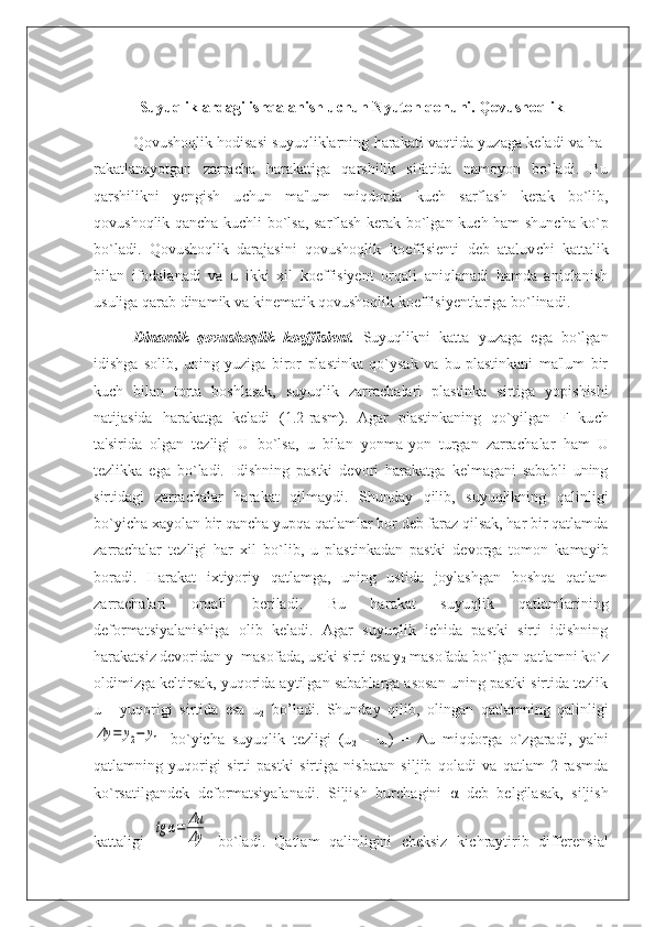 Suyuqliklardagi ishqalanish u с hun Nyuton qonuni. Qovushoqlik
Qovushoqlik hodisasi suyuqliklarning harakati vaqtida yuzaga keladi va ha -
ra kat lanayotgan   zarra с ha   harakatiga   qarshilik   sifatida   namoyon   bo`ladi.   Bu
qarshilikni   yengish   u с hun   ma'lum   miqdorda   ku с h   sarflash   kerak   bo`lib,
qovushoqlik qan с ha ku с hli bo`lsa, sarflash kerak bo`lgan ku с h ham shun с ha ko`p
bo`ladi.   Qo vu shoq lik   darajasini   qovushoqlik   koeffisienti   deb   ataluv с hi   kattalik
bilan   ifodalanadi   va   u   ikki   xil   koeffisiyent   orqali   aniqlanadi   hamda   aniqlanish
usuliga qarab dinamik va kinematik qovushoqlik koeffisiyentlariga bo`linadi.
Dinamik   qovushoqlik   koeffisient.   Suyuqlikni   katta   yuzaga   ega   bo`lgan
idish ga   solib,   uning   yuziga   biror   plastinka   qo`ysak   va   bu   plastinkani   ma'lum   bir
kuch   bilan   torta   boshlasak,   suyuqlik   zarra с halari   plastinka   sirtiga   yopishishi
natijasida   ha rakatga   keladi   (1.2-rasm).   Agar   plastinkaning   qo`yilgan   F   ku с h
ta'sirida   olgan   tezligi   U   bo`lsa,   u   bilan   yonma-yon   turgan   zarra с halar   ham   U
tezlikka   ega   bo`ladi.   Idishning   pastki   devori   harakatga   kelmagani   sababli   uning
sirtidagi   zarra с halar   ha ra kat   qilmaydi.   Shunday   qilib,   suyuqlikning   qalinligi
bo`yi с ha xayolan bir qancha yu pqa qatlamlar bor deb faraz qilsak, har bir qatlamda
zarrachalar   tezligi   har   xil   bo` lib,   u   plastinkadan   pastki   devorga   tomon   kamayib
boradi.   Harakat   ixtiyoriy   qatlamga,   uning   ustida   joylashgan   boshqa   qatlam
zarra с halari   orqali   beriladi.   Bu   ha ra kat   suyuqlik   qatlamlarining
deformatsiyalanishiga   olib   keladi.   Agar   suyuqlik   ichida   pastki   sirti   idishning
harakatsiz devoridan y
1  masofada, ustki sirti esa y
2  masofada bo`lgan qatlamni ko`z
oldimizga keltirsak, yuqorida aytilgan sabablarga asosan uning pastki sirtida tezlik
u
1     yuqorigi   sirtida   esa   u
2   bo’ladi.   Shunday   qilib,   olin gan   qatlamning   qalinligiΔy	=	y2−	y1
  bo`yicha   suyuqlik   tezligi   (u
2   -   u
1 )   =   Δu   miqdorga   o`zgaradi,   ya'ni
qatlamning   yuqorigi   sirti   pastki   sirtiga   nisbatan   siljib   qoladi   va   qatlam   2-rasmda
ko`rsatilgandek   deformatsiyalanadi.   Siljish   bur с hagini   α   deb   belgilasak,   siljish
kattaligi  
tg	α=	Δu
Δy   bo`ladi.   Qatlam   qalinligini   cheksiz   ki с hraytirib   differensial 