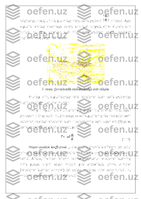 belgilashga o`tsak, u holda yuqoridagi nisbat tezlik gradienti  (
du
dy	)  ni beradi. Agar
suyuqlik     sirtidagi   plastinkaga   qan с ha   ko`p   ku с h   qo`ysak,   siljish   shun с ha   ko`p
bo`ladi.   Bu   narsa   qo`yilgan   ku с h   bilan   tezlik   gradienti   orasida   qandaydir
bog`lanish mavjudligini ko`rsatadi.
2- rasm. Qovushoqlik tushun с hasiga doir chizma
Shunday   qilib,   suyuqliklardagi   ichki   ishqalanish   kuchi   tezlik   gradientiga
bog` liq ekanligini tushunish mumkin.
1686 y. I. Nyuton ana shu bog`lanishni chiziqli bog`lanishdan iborat  degan
gipotezani oldinga surdi. Bu gipotezaga asosan suyuqlikning ikki harakatlanuvchi
qatlamlari orasidagi ishqalanish kuchi F qatlamlarning tegib turgan sirti (S) ga va
tezlik gradientiga to`g`ri proporsional, ya'ni:
                                                	
F=±	μS	du
dy                                                          (1.13)
Proporsionallik   koeffisiyenti   μ   qovushoqlik   dinamik   koeffisienti   deb   qabul
qilingan.   Nyuton   gipotezasi   keyinchalik   N.   P.   Petrov   tomonidan   nazariy   asoslab
berildi.   Albatta,   hisoblash   ishlarini   osonlashtirish   uchun   ishqalanish   kuchining
birlik   yuzaga   to`g`ri   kelgan   miqdori   yoki   gidravlikada   urinma   zo`riqish
(ishqalanish   kuchidan   zo`riqish)   deb   atalgan   miqdorga   o`tish   zarur   bo`ladi.   Bu
miqdorni grekcha  τ  harfi bilan belgilanadi: 