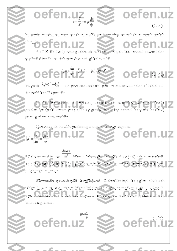                                              τ=	F
S=±	μdu
dy                                                        (1.14)
bu   yerda   musbat   va   manfiy   ishora   tezlik   gradientining   yo`nalishiga   qarab   tanlab
olinadi.
Prof.   K.Sh.   Latipovning   ishlarida   urinma   zo`riqish   ikki   tashkil   etuv с hining
yig`indisidan iborat deb qarash zarurligi ko`rsatildi:
                                  	
lp=	μdu
dy	−∫	λp(1−	ϕ2)udy	+B                                            (1.14a)
bu yerda 	
λp=(1−ϕ2)  – bir qavatdan ikkinchi qavatga molekulalarning o`tishini bil -
di ruvchi koeffisi у entdir.
(1.14)   formuladan   ko`rinadiki,   ishqalanish   kuchidan   zo`riqish   tezlik
gradientiga   (yoki   umumiyroq   qilib   aytganda   tezlikning   normal   bo`yicha   hosilasi)
ga to` g` ri proporsionaldir.
Qovushoqlik  koeffisiyentining birligi SI da quyidagicha:	
[μ]=	[τ]	
[du	]=	N.s	
m2
SGS sistemasida esa 	
dina	.s	
m2  bilan o`l с hanadi. Bu birlik Puaz (PZ) deb ham ataladi.
Koeffisiyent   juda  kichik  bo`lganda   santipuaz  (spz)  va  millipuaz  (mpz)   larda  ham
o`lchanishi mumkin.
Kinematik   qovushoqlik   koeffisiyent.   Gidravlikadagi   ko`pgina   hisoblash
ishlarida 	
μ  ning 	ρ ga nisbati bilan ifodalanuvchi va kinematik qovushoqlik koef fi -
siyen ti deb ataluvchi  miqdordan foydalanish qulaydir. Bu miqdor  grekcha   υ   harfi
bilan belgilanadi:
                                                    	
υ=	μ
ρ                                                              (1.15) 