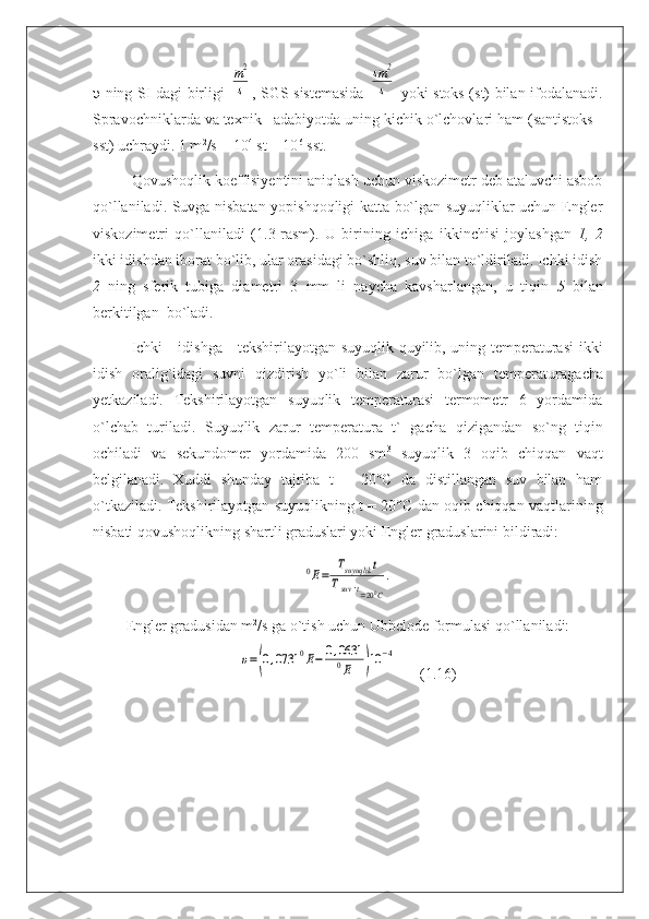 υ   ning SI dagi birligi  m2
s , SGS sistemasida  	
sm	2
s   yoki stoks (st) bilan ifodalanadi.
Spravochniklarda va texnik   adabiyotda uning kichik o`lchovlari ham (santistoks -
sst) uchraydi. 1 m 2
/s = 10 4
 st = 10 6
 sst.
Qovushoqlik koeffisiyentini aniqlash uchun viskozimetr deb ataluvchi asbob
qo`llaniladi. Suvga nisbatan yopishqoqligi katta bo`lgan suyuqliklar uchun Engler
viskozimetri   qo`llaniladi   (1.3-rasm).   U   birining   ichiga   ikkinchisi   joylashgan   1,   2
ikki idishdan iborat bo`lib, ular orasidagi bo`shliq, suv bilan to`ldiriladi. Ichki idish
2   ning   sferik   tubiga   diametri   3   mm   li   naycha   kavsharlangan,   u   tiqin   5   bilan
berkitilgan  bo`ladi.
I с hki     idishga     tekshirilayotgan suyuqlik quyilib, uning temperaturasi ikki
idish   oralig`idagi   suvni   qizdirish   yo`li   bilan   zarur   bo`lgan   temperaturaga с ha
yetkaziladi.   Tekshirilayotgan   suyuqlik   temperaturasi   termometr   6   yordamida
o`lchab   turiladi.   Suyuqlik   zarur   temperatura   t`   ga с ha   qizigandan   so`ng   tiqin
ochiladi   va   sekundomer   yordamida   200   sm 3
  suyuqlik   3   oqib   chiqqan   vaqt
belgilanadi.   Xuddi   shunday   tajriba   t   =   20°C   da   distillangan   suv   bilan   ham
o`tkaziladi. Tekshirilayotgan suyuqlikning t = 20°C dan oqib chiqqan vaqtlarining
nisbati qovushoq likning shartli graduslari yoki Engler graduslarini bildiradi:	
0E=	Тsuyuqlik	t	
Tsuv	.t=200C
.
Engler gradusidan m 2
/s ga o`tish uchun Ubbelode formulasi qo`llaniladi:	
υ=(0,0731	0E−	0,0631
0E	)10	−4
      (1.16) 