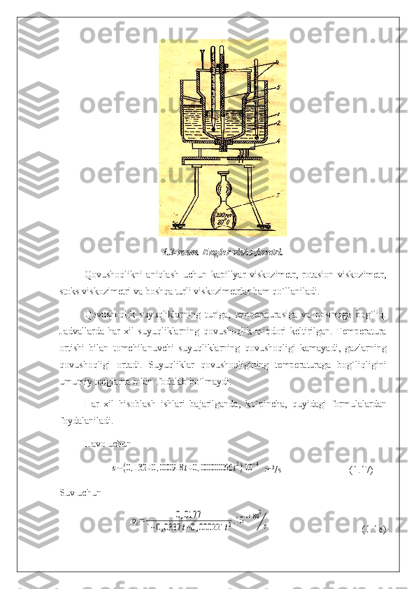 1.3-rasm. Engler viskozimetri.
Qovushoqlikni   aniqlash   uchun   kapillyar   viskozimetr,   rotasion   viskozimetr,
stoks viskozimetri va boshqa turli viskozimetrlar ham qo`llaniladi.
Qovushoqlik   suyuqliklarning   turiga,   temperaturasiga   va   bosimiga   bog`liq.
Jadvallarda   har   xil   suyuqliklarning   qovushoqlik   miqdori   keltirilgan.   Temperatura
or tishi   bilan   tomchilanuv с hi   suyuqliklarning   qovushoqligi   kamayadi,   gazlarning
qovushoqligi   ortadi.   Suyuqliklar   qovushoqligining   temperaturaga   bog`liqligini
umu miy tenglama bilan ifodalab bo`lmaydi.
Har   xil   hisoblash   ishlari   bajarilganda,   ko`pin с ha,   quyidagi   formulalardan
foydalaniladi.
Havo uchun
                     υ−(0,132	+0,000918	t+0,00000066	t2).10	−4  m 2
/s                            (1.17)
Suv uchun
                             	
υt=	0,0177	
1+0,0337	t+0,000221	t2.10	−4m2
s                                       (1.18) 