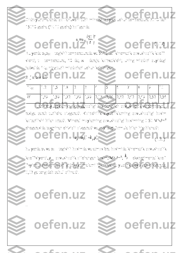 Gidroyuritmalarda qo`llanuvchi turli mineral moylar uchun temperatura 30° С   dan
150° С  gacha (°E 10 gacha) bo`lganda
                                               υt=	υ50(
50
t	)
n                                                        (1.19)
Bu yerda  υ
t , υ
50  – tegishli temperaturada va 50° С  da  kinematik qovushoqlik koef fi -
si enti;   t   -   temperatura,   ° С   da;   n   -   daraja   ko`rsatkichi;   uning   miqdori   quyidagi
jadvalda °E
50  ning turli miqdorlari uchun keltirilgan:
3- j a d v a l
°Е
50 1.2 1,5 1.8 2 3 4 5 6 7 8 9 10
П 1,39 1,59 1,72 1,79 1,99 2,13 2,24 2,32 2,42 2,49 2,52 2,56
Turli   suyuqliklarning   qovushoqligi   boshlang ` ich   qovushoqlik   va   tempera tu -
rasi ga   qarab   turlicha   o ` zgaradi .   Ko ` p с hilik   suyuqliklarning   qovushoqligi   bo sim
ko ` tarilishi   bilan   ortadi .  Mineral   moylarning   qovushoqligi   bosimning  0-50  MN / m 2
che garasida   taxminan   chiziqli   o ` zgaradi   va   quyidagi   formula   bilan   hisoblanadi :
                                              	
υp=	υ0(1+kpp),                                                     (1.20)
bu   yerda   υ
p   va  υ
0  –  tegishli   bosimda   va   atmosfera   bosimida   kinematik   qovushoq lik
koeffisi у enti ,  p  –  qovushoqlik   o ` lchangan   bosim ,  MN / m 2
; 	
kp  –  eksperimental   ko ef -
fis у ient ,  uning   miqdori   gidroyuritmalarni   hisoblashda   yuqorida   aytilgan   chegarada
0,03  ga   teng   deb   qabul   qilinadi .
.. 