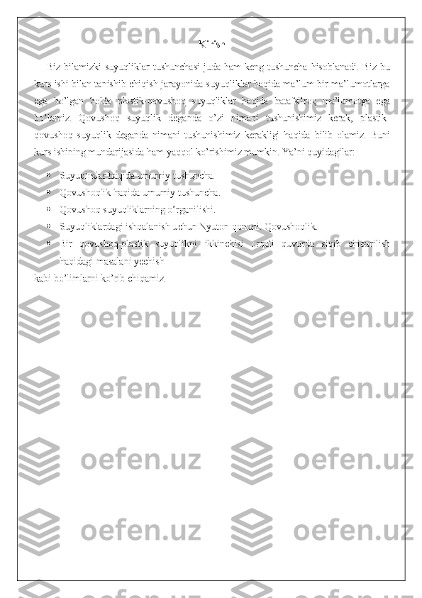 Kirish
Biz bilamizki  suyuqliklar  tushunchasi  juda ham  keng tushuncha hisoblanadi.  Biz  bu
kurs ishi bilan tanishib chiqish jarayonida suyuqliklar haqida ma’lum bir ma’lumotlarga
ega   bo’lgan   holda   plastik-qovushoq   suyuqliklar   haqida   batafsilroq   ma’lumotga   ega
bo’lamiz.   Qovushoq   suyuqlik   deganda   o’zi   nimani   tushunishimiz   kerak,   plastik-
qovushoq   suyuqlik   deganda   nimani   tushunishimiz   kerakligi   haqida   bilib   olamiz.   Buni
kurs ishining mundarijasida ham yaqqol ko’rishimiz mumkin. Ya’ni quyidagilar:
 Suyuqliklar haqida umumiy tushuncha.
 Qovushoqlik haqida umumiy tushuncha.
 Qovushoq suyuqliklarning o’rganilishi.
 Suyuqliklardagi ishqalanish u с hun Nyuton qonuni. Qovushoqlik.
 Bir   qovushoq-plastik   suyuqlikni   ikkinchisi   orqali   quvurda   siqib   chiqarilish
haqidagi masalani yechish
kabi bo’limlarni ko’rib chiqamiz. 