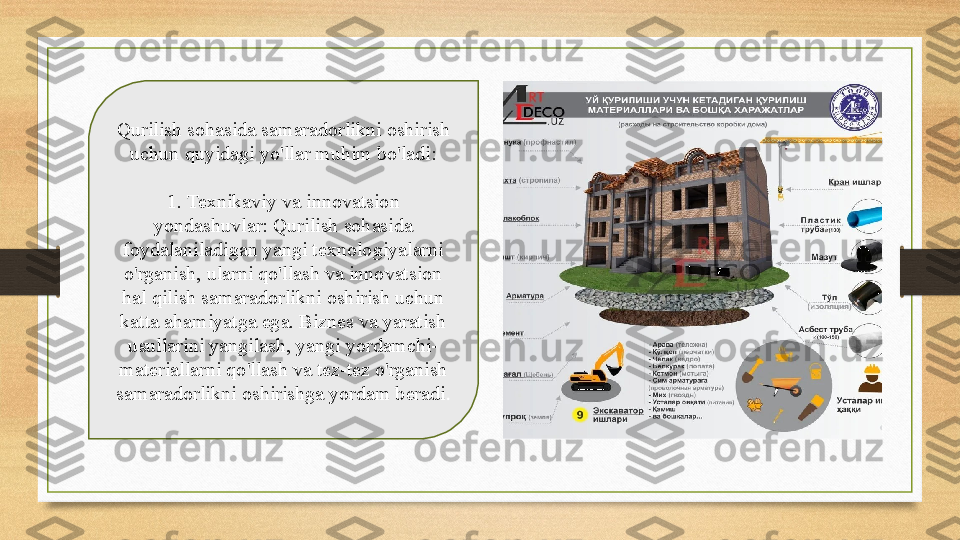 Qurilish sohasida samaradorlikni oshirish 
uchun quyidagi yo'llar muhim bo'ladi:
1. Texnikaviy va innovatsion 
yondashuvlar: Qurilish sohasida 
foydalaniladigan yangi texnologiyalarni 
o'rganish, ularni qo'llash va innovatsion 
hal qilish samaradorlikni oshirish uchun 
katta ahamiyatga ega. Biznes va yaratish 
usullarini yangilash, yangi yordamchi-
materiallarni qo'llash va tez-tez o'rganish 
samaradorlikni oshirishga yordam beradi . 