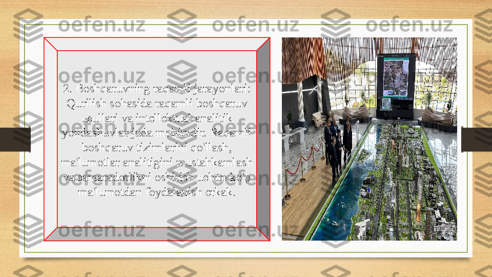 2. Boshqaruvning raqamli jarayonlari: 
Qurilish sohasida raqamli boshqaruv 
usullari va intellektual-analitik 
yondashuvlar juda muhimdir. Raqamli 
boshqaruv tizimlarini qo'llash, 
ma'lumotlar analitigini mustahkamlash 
va samaradorlikni oshirish uchun ko'p 
ma'lumotdan foydalanish erkak. 