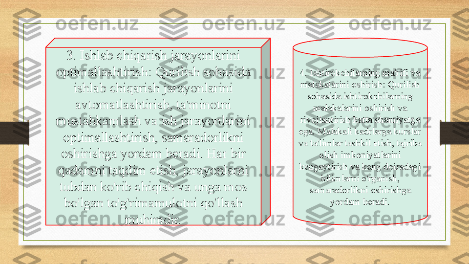 3. Ishlab chiqarish jarayonlarini 
optimallashtirish: Qurilish sohasida 
ishlab chiqarish jarayonlarini 
avtomatlashtirish, ta'minotni 
mustahkamlash va ish jarayonlarini 
optimallashtirish, samaradorlikni 
oshirishga yordam beradi. Har bir 
qadamni taqdim etish, jarayonlarni 
tubdan ko'rib chiqish va unga mos 
bo'lgan to'g'rimamulotni qo'llash 
muhimdir. 4. Ishtirokchilarning ma'rifi va 
malakalarini oshirish: Qurilish 
sohasida ishtirokchilarning 
malakalarini oshirish va 
rivojlantirish katta ahamiyatga 
ega. Malakali kadrlarga kurslar 
va ta'limlar tashkil etish, tajriba 
olish imkoniyatlarini 
kengaytirish va keng doiradagi 
bilimlarni o'rganish, 
samaradorlikni oshirishga 
yordam beradi. 