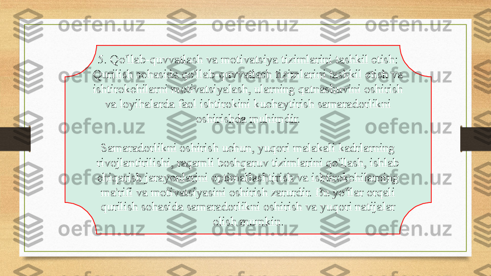 5. Qo'llab-quvvatlash va motivatsiya tizimlarini tashkil etish: 
Qurilish sohasida qo'llab-quvvatlash tizimlarini tashkil etish va 
ishtirokchilarni motivatsiyalash, ularning qatnashuvini oshirish 
va loyihalarda faol ishtirokini kuchaytirish samaradorlikni 
oshirishda muhimdir.
Samaradorlikni oshirish uchun, yuqori malakali kadrlarning 
rivojlantirilishi, raqamli boshqaruv tizimlarini qo'llash, ishlab 
chiqarish jarayonlarini optimallashtirish va ishtirokchilarning 
ma'rifi va motivatsiyasini oshirish zarurdir. Bu yo'llar orqali 
qurilish sohasida samaradorlikni oshirish va yuqori natijalar 
olish mumkin. 