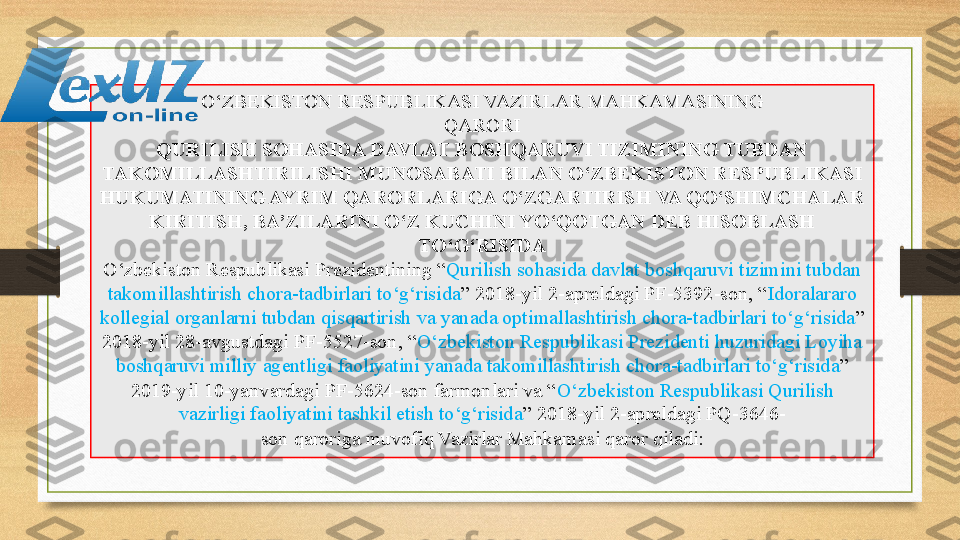 O‘ZBEKISTON RESPUBLIKASI VAZIRLAR MAHKAMASINING
QARORI
QURILISH SOHASIDA DAVLAT BOSHQARUVI TIZIMINING TUBDAN 
TAKOMILLASHTIRILISHI MUNOSABATI BILAN O‘ZBEKISTON RESPUBLIKASI 
HUKUMATINING AYRIM QARORLARIGA O‘ZGARTIRISH VA QO‘SHIMCHALAR 
KIRITISH, BA’ZILARINI O‘Z KUCHINI YO‘QOTGAN DEB HISOBLASH 
TO‘G‘RISIDA
O‘zbekiston Respublikasi Prezidentining “ Qurilish sohasida davlat boshqaruvi tizimini tubdan 
takomillashtirish chora-tadbirlari to‘g‘risida ” 2018-yil 2-apreldagi PF-5392-son, “ Idoralararo 
kollegial organlarni tubdan qisqartirish va yanada optimallashtirish chora-tadbirlari to‘g‘risida ” 
2018-yil 28-avgustdagi PF-5527-son, “ O‘zbekiston Respublikasi Prezidenti huzuridagi Loyiha 
boshqaruvi milliy agentligi faoliyatini yanada takomillashtirish chora-tadbirlari to‘g‘risida ” 
2019-yil 10-yanvardagi PF-5624-son farmonlari va “ O‘zbekiston Respublikasi Qurilish 
vazirligi faoliyatini tashkil etish to‘g‘risida ” 2018-yil 2-apreldagi PQ-3646-
son qaroriga	 muvofiq Vazirlar Mahkamasi qaror qiladi: 