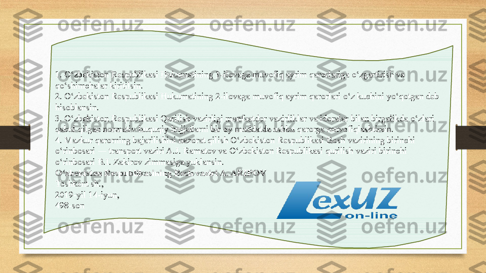 1. O‘zbekiston Respublikasi Hukumatining 1-ilovaga	 muvofiq ayrim qarorlariga o‘zgartirish va 
qo‘shimchalar kiritilsin.
2. O‘zbekiston Respublikasi Hukumatining	
 2-ilovaga	 muvofiq ayrim qarorlari o‘z kuchini yo‘qotgan deb 
hisoblansin.
3. O‘zbekiston Respublikasi Qurilish vazirligi manfaatdor vazirliklar va idoralar bilan birgalikda o‘zlari 
qabul qilgan normativ-huquqiy hujjatlarni bir oy muddatda ushbu qarorga muvofiqlashtirsin.
4. Mazkur qarorning bajarilishini nazorat qilish O‘zbekiston Respublikasi Bosh vazirining birinchi 
o‘rinbosari ― transport vaziri A.J. Ramatov va O‘zbekiston Respublikasi qurilish vaziri birinchi 
o‘rinbosari B.I. Zakirov zimmasiga yuklansin.
O‘zbekiston Respublikasining Bosh vaziri A. ARIPOV
Toshkent sh.,
2019-yil 14-iyun,
498-son 