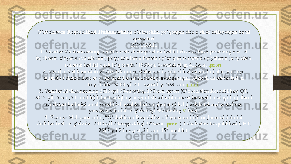 O‘zbekiston Respublikasi Hukumatining o‘z kuchini yo‘qotgan deb e’tirof etilayotgan ba’zi 
qarorlari
RO‘YXATI
1. Vazirlar Mahkamasining “Qurilish ishlab chiqarishini tashkil etish va boshqarishning chet el 
tajribasini o‘rganish va ularning yangi usullarini hamda ilg‘or qurilish texnologiyalarini joriy etish 
ishlarini tashkil etish to‘g‘risida” 1999-yil 3-sentabrdagi 412-son  qarori .
2. Vazirlar Mahkamasining “Arxitektura va shaharsozlik sohasidagi qonun hujjatlariga rioya 
qilinishi uchun rahbarlar va mansabdor shaxslarning javobgarligini oshirish chora-tadbirlari 
to‘g‘risida” 2000-yil 23-avgustdagi 329-son	
  qarori .
3. Vazirlar Mahkamasining 2013-yil 30-maydagi 150-son qarori (O‘zbekiston Respublikasi QT, 
2013-yil, 5-son, 33-modda) bilan tasdiqlangan Qurilish sohasida ruxsat beruvchi tusdagi hujjatlarni 
berish tartibotlarini amalga oshirish muddatlari va qiymatini belgilashda tabaqalashtirilgan 
yondashuv tartibi to‘g‘risidagi Nizomning
  V  bobi .
4. Vazirlar Mahkamasining “O‘zbekiston Respublikasi Yagona qurilish reglamenti tizimini 
shakllantirish to‘g‘risida” 2013-yil 20-avgustdagi 229-son	
  qarori   (O‘zbekiston Respublikasi QHT, 
2013-yil 26-avgust, 34-son, 455-modda). 