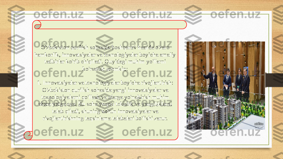 O'zbekiston qurilish sohasida boshqaruv haqida o'zaro 
hamkorlik, innovatsiyalar va texnologiyalar boyicha amaliy 
tadbirlar ko'rib chiqiladi. Quyidagi muhim yo'llarni 
ko'rsatish mumkin:
1. Innovatsiyalar va texnologiyalar boyicha rivojlantirish: 
O'zbekiston qurilish sohasida yangi innovatsiyalar va 
texnologiyalarni qo'llash va ularga yo'naltirish muhim 
ahamiyatga ega. Bu soha yuqori tekislik va yangiliklarni 
talab qiladi, shuning uchun innovatsiyalar va 
rivojlantirishning taqsinlama talabalari bo'lishi zarur. 