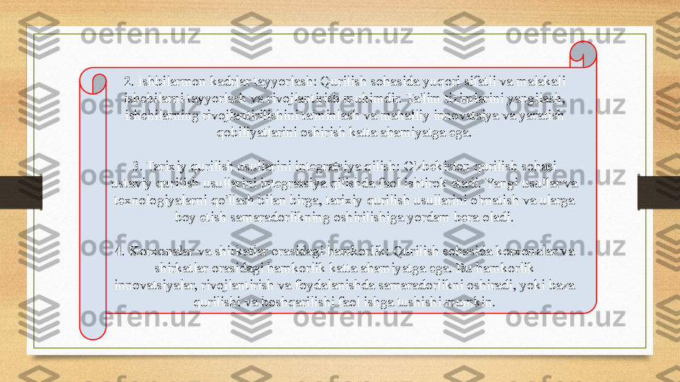 2. Ishbilarmon kadrlar tayyorlash: Qurilish sohasida yuqori sifatli va malakali 
ishchilarni tayyorlash va rivojlantirish muhimdir. Ta'lim tizimlarini yangilash, 
ishchilarning rivojlantirilishini ta'minlash va mahalliy innovatsiya va yaratish 
qobiliyatlarini oshirish katta ahamiyatga ega.
3. Tarixiy qurilish usullarini integratsiya qilish: O'zbekiston qurilish sohasi 
ustaviy qurilish usullarini integratsiya qilishda faol ishtirok etadi. Yangi usullar va 
texnologiyalarni qo'llash bilan birga, tarixiy qurilish usullarini o'rnatish va ularga 
boy etish samaradorlikning oshirilishiga yordam bera oladi.
4. Korxonalar va shirkatlar orasidagi hamkorlik: Qurilish sohasida korxonalar va 
shirkatlar orasidagi hamkorlik katta ahamiyatga ega. Bu hamkorlik 
innovatsiyalar, rivojlantirish va foydalanishda samaradorlikni oshiradi, yoki baza 
qurilishi va boshqarilishi faol ishga tushishi mumkin. 