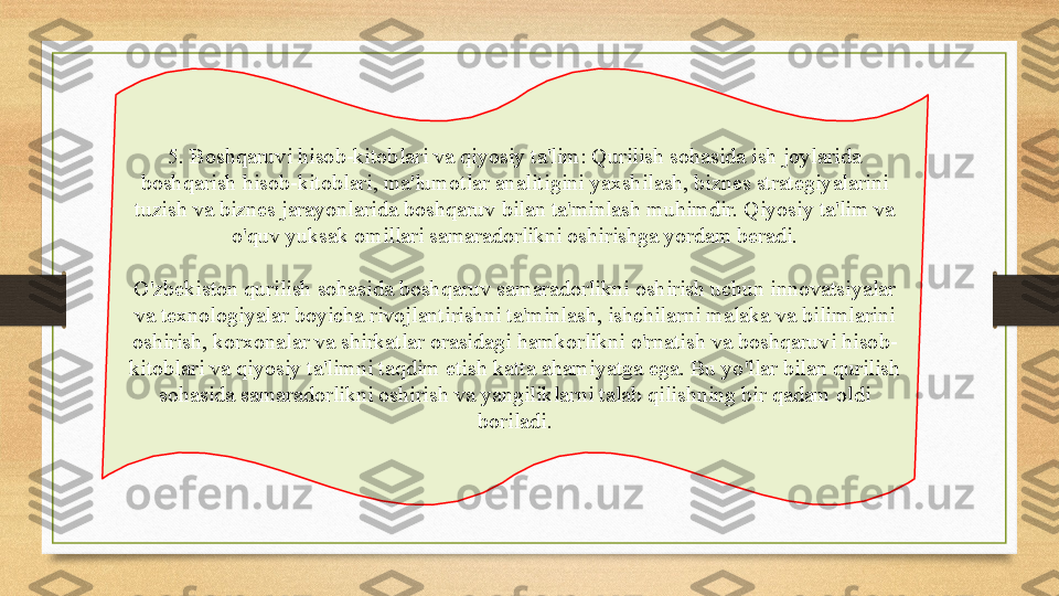 5. Boshqaruvi hisob-kitoblari va qiyosiy ta'lim: Qurilish sohasida ish joylarida 
boshqarish hisob-kitoblari, ma'lumotlar analitigini yaxshilash, biznes strategiyalarini 
tuzish va biznes jarayonlarida boshqaruv bilan ta'minlash muhimdir. Qiyosiy ta'lim va 
o'quv yuksak omillari samaradorlikni oshirishga yordam beradi.
O'zbekiston qurilish sohasida boshqaruv samaradorlikni oshirish uchun innovatsiyalar 
va texnologiyalar boyicha rivojlantirishni ta'minlash, ishchilarni malaka va bilimlarini 
oshirish, korxonalar va shirkatlar orasidagi hamkorlikni o'rnatish va boshqaruvi hisob-
kitoblari va qiyosiy ta'limni taqdim etish katta ahamiyatga ega. Bu yo'llar bilan qurilish 
sohasida samaradorlikni oshirish va yangiliklarni talab qilishning bir qadam oldi 
boriladi. 