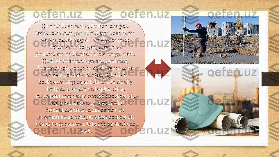 Qurilish boshqaruvi, bir korxona yoki 
tashkilotda qurilgan ob'ektlarni boshqarish 
va uni muvaffaqiyatli amalga oshirish 
uchun zarur bo'lgan jarayon va 
protsesslarning barchasini o'z ichiga oladi. 
Qurilish boshqaruviga shu jumladan, 
boshqaruvchi, menejerlar, dizaynerlar va 
yo'nalishchilar kira oladi. Qurilish 
boshqaruvining bajarilishi uchun amaliy 
faoliyat, planlash va taqdim etish, 
resurslarni masofaviy ravishda boshqarish, 
vaqt yoki moliyaviy daromadni 
optimallashtirish lozim bo'ladi. Bu 
jarayonni menejerlik jihatidan boshqarish 
uchun keng qamrovli bilim va tajriba talab 
etadi. 