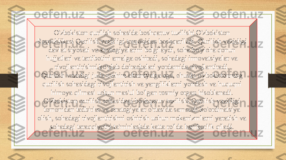 O'zbekiston qurilish sohasida boshqaruv tuzilishi O'zbekiston 
Respublikasi Qurilish vazirligi tomonidan boshqariladi. Qurilish vazirligi 
davlat siyosati va strategiyalarini belgilaydi, soha bo'yicha qonun 
hujjatlari va tartibotini amalga oshiradi, sohadagi innovatsiyalar va 
rivojlantirishni ko'plab doirachalari yordamida rivojlantiradi.
Qurilish vazirligi juda muhim ahamiyatga ega, chunki o'zbekistonning 
qurilish sohasidagi rivojlantirish va yangiliklarni yondash va huquqni 
himoya qilmasi uchun mas'ul bo'lgan resmiy organ hisoblanadi. 
O'zbekiston qurilish sohasidagi boshqaruv tuzilishi Qurilish vazirligi 
tomonidan tadbirlar va strategiyalar o'rtasida samarali ko'ordinatsiya 
olish, sohadagi rivojlantirishni oshirish uchun mekanizmlarni yaratish va 
sohadagi taraqqiyotni ta'minlashda katta ro'lda hamkorlik qiladi. 