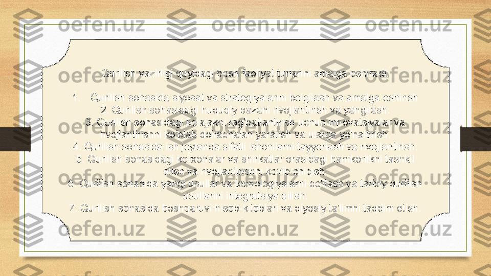 Qurilish vazirligi quyidagi bosh faoliyat turlarini amalga oshiradi:
1. Qurilish sohasida siyosat va strategiyalarini belgilash va amalga oshirish
2. Qurilish sohasidagi huquqiy bazani rivojlantirish va yangilash.
3. Qurilish sohasidagi kelajakni rag'batlantirish uchun innovatsiyalar va 
rivojlantirishni ko'plab doirachalari yaratish va ularga yo'naltirish.
4. Qurilish sohasida ish joylarida sifatli ishchilarni tayyorlash va rivojlantirish.
5. Qurilish sohasidagi korxonalar va shirkatlar orasidagi hamkorlikni tashkil 
etish va rivojlantirishni ko'rib chiqish.
6. Qurilish sohasida yangi usullar va texnologiyalarni qo'llash va tarixiy qurilish 
usullarini integratsiya qilish.
7. Qurilish sohasida boshqaruvi hisob-kitoblari va qiyosiy ta'limni taqdim etish. 