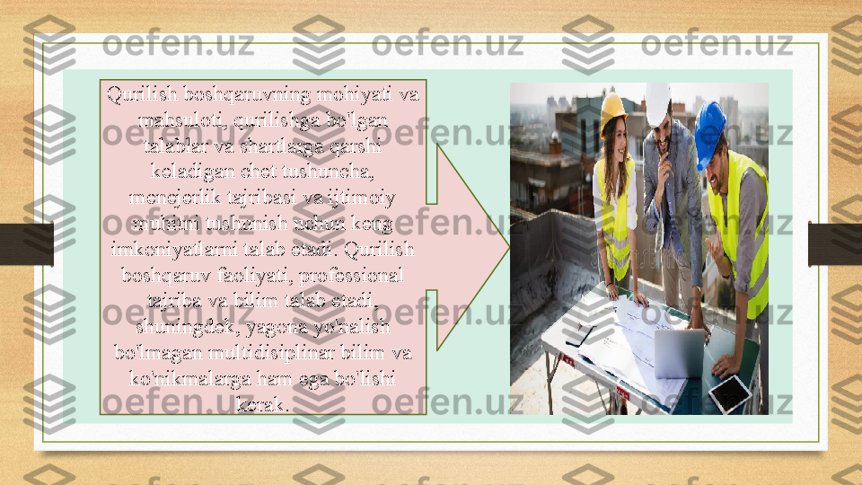 ,Qurilish boshqaruvning mohiyati va 
mahsuloti, qurilishga bo'lgan 
talablar va shartlarga qarshi 
keladigan chet tushuncha, 
menejerlik tajribasi va ijtimoiy 
muhitni tushunish uchun keng 
imkoniyatlarni talab etadi. Qurilish 
boshqaruv faoliyati, professional 
tajriba va bilim talab etadi, 
shuningdek, yagona yo'nalish 
bo'lmagan multidisiplinar bilim va 
ko'nikmalarga ham ega bo'lishi 
kerak. 