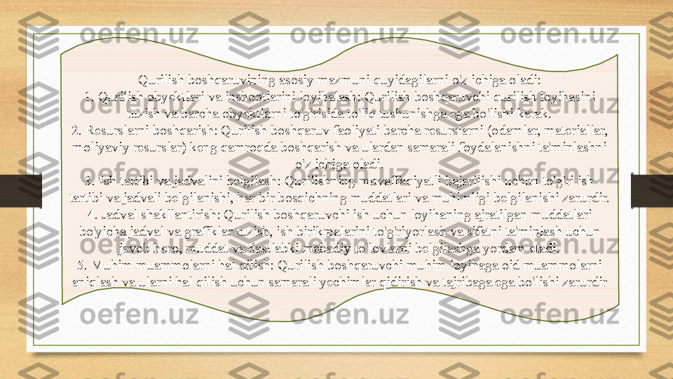 Qurilish boshqaruvining asosiy mazmuni quyidagilarni o'z ichiga oladi:
1. Qurilish obyektlari va inshootlarini loyihalash: Qurilish boshqaruvchi qurilish loyihasini 
tuzish va barcha obyektlarni to'g'risida to'liq tushunishga ega bo'lishi kerak.
2. Resurslarni boshqarish: Qurilish boshqaruv faoliyati barcha resurslarni (odamlar, materiallar, 
moliyaviy resurslar) keng qamroqda boshqarish va ulardan samarali foydalanishni ta'minlashni 
o'z ichiga oladi.
3. Ish tartibi va jadvalini belgilash: Qurilishning muvaffaqiyatli bajarilishi uchun to'g'ri ish 
tartibi va jadvali belgilanishi, har bir bosqichning muddatlari va muhimligi belgilanishi zarurdir.
4. Jadval shakllantirish: Qurilish boshqaruvchi ish uchun loyihaning ajratilgan muddatlari 
bo'yicha jadval va grafiklar tuzish, ish birikmalarini to'g'riyorlash va sifatni ta'minlash uchun 
javob hero, muddat va dastlabki mabadiy to'lovlarni belgilashga yordam etadi.
5. Muhim muammolarni hal qilish: Qurilish boshqaruvchi muhim loyihaga oid muammolarni 
aniqlash va ularni hal qilish uchun samarali yechimlar qidirish va tajribaga ega bo'lishi zarurdir 