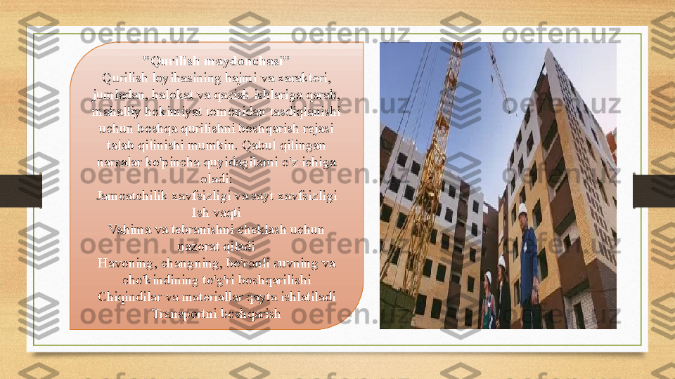 "Qurilish maydonchasi"
Qurilish loyihasining hajmi va xarakteri, 
jumladan, halokat va qazish ishlariga qarab, 
mahalliy hokimiyat tomonidan tasdiqlanishi 
uchun boshqa qurilishni boshqarish rejasi 
talab qilinishi mumkin. Qabul qilingan 
narsalar ko'pincha quyidagilarni o'z ichiga 
oladi:
Jamoatchilik xavfsizligi va sayt xavfsizligi
Ish vaqti
Vahima va tebranishni cheklash uchun 
nazorat qiladi
Havoning, changning, bo'ronli suvning va 
cho'kindining to'g'ri boshqarilishi
Chiqindilar va materiallar qayta ishlatiladi
Transportni boshqarish 