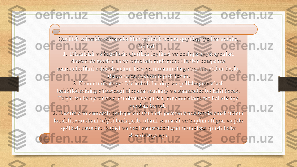 Qurilish sohasida samaradorlikni oshirish uchun quyidagi yo'llar muhim 
bo'ladi:
1. Tekshirish va baholash: Qurilish loyihasi va boshqaruv jarayonlari 
davomida tekshirish va baholash muhimdir. Har bir bosqichda 
samaradorlikni oshirish uchun hato va muammolarga tez-tez e'tibor berib, 
ularga tezda yechim topish lozim.
2. Kommunikatsiya: Ishtirokchilarning va qo'llab-quvvatlash 
tashkilotlarining o'rtasidagi aloqalar samimiy va samarador bo'lishi kerak. 
To'g'ri va barqaror kommunikatsiya qurish, muammolarni tez hal etishga 
yordam beradi.
3. Resurslarni samarali boshqarish: Qurilish jarayonlarida foydalanish uchun 
kerakli resurslarni to'g'ri boshqarib, ularni samarali va taqdim etilgan vaqtda 
qo'llash zarurdir. Budjet va vaqt samaradorligini muhofaza qilish katta 
ehemiyatga ega. 