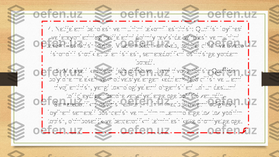 4. Natijalarni baholash va muhitni takomillashtirish: Qurilish loyihasi 
va jarayonlarining natijalarini doimiy ravishda baholash va muhitni 
takomillashtirish lozim. Muammolarni aniqlab, uni hal qilish va o'zaro 
ishonchli sheriklar bilan ishlash, samaradorlikni oshirishga yordam  
beradi.
5. Malakali kadrlarni jalb qilish va ularni rivojlantirish: Qurilish 
bo'yicha malakali va motivatsiyalangan kadrlarni jalb qilish va ularni 
rivojlantirish, yangi texnologiyalarni o'rganishlari uchun dasturni 
to'liqlaydigan barcha zaruriyatlarga ega bo'lishi zarurdir.
Samaradorlikni oshirish uchun, muhim maqbullovlarni belgilash, 
loyihani samarali boshqarish va muhim muammolarga tez-tez yechim 
topish, o'rinbosarlik va barqarorlikni ta'minlash katta ehemiyatga ega. 