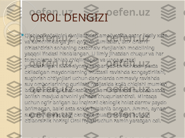 OROL DENGIZI

Qishloq xo‘jaligini rivojlantirish amaliyotida qator jiddiy xato 
va kamchiliklarga yo‘l qo‘yildi. Jumladan, bo‘z erlarni 
o‘zlashtirish sohaning ekstensiv rivojlanish modelining 
yaqqol ifodasi hisoblangan. U ilmiy jihatdan chuqur va har 
tomonlama ishlab chiqilmagan va unga yuzaki 
yondashilgan. SSSR siyosiy rahbariyati tomonidan paxta 
ekiladigan maydonlarning muttasil ravishda kengaytirilishi, 
sug‘orish ehtiyojlari uchun daryolarda ommaviy ravishda 
suv omborlarining qurilishi natijasida kelib chiqishi mumkin 
bo‘lgan ekologik halokatlarga ham bepisand munosabatda 
bo‘lish mavjud ahvolni yanada chuqurlashtirdi. Mintaqa 
uchun og‘ir bo‘lgan bu inqirozli ekologik holat darrov paydo 
bo‘lmagan, balki asta-sekin to‘planib borgan. Ammo, aynan 
sug‘orish borasidagi ekologik muammolarga bo‘lgan 
e’tiborsizlik hozirgi Orol fojiasi uchun zamin yaratgan edi.       