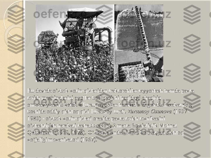 Bu davrda o‘zbek xotin-qizlaridan traktorchilar tayyorlash hamda paxta 
terish mashinalarini ayollar boshqarishi haqidagi chaqiriq 
ommaviylashib ketdi. «Tursunoychilar harakati» degan bu harakatning 
boshida oddiy qishloq qizi Tursunoy turdi.  Tursunoy Oxunova  (1937 - 
1983) - o‘zbek xotin-qizlari orasida paxta terish texnikasini 
o‘zlashtirish harakati tashabbuskori, 2 marta Sotsialistik Mehnat 
Qahramoni (1959, 1978). O‘zbekistonda xizmat ko‘rsatgan qishloq 
xo‘jaligi mexanizatori (1967).       