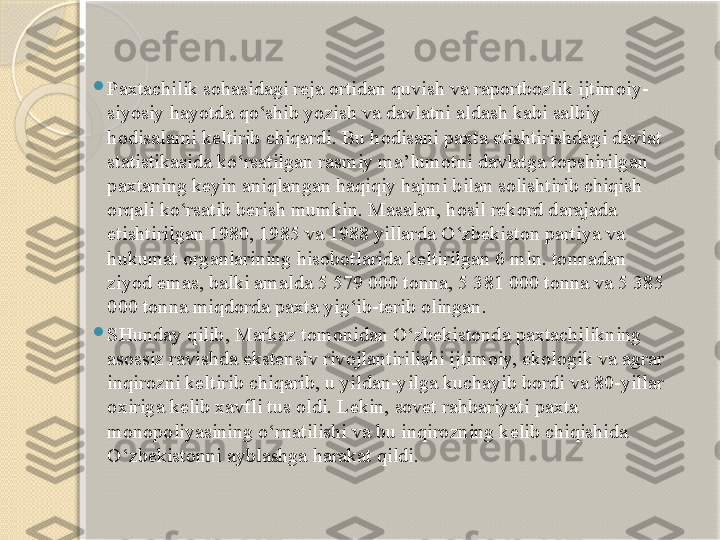 
Paxtachilik sohasidagi reja ortidan quvish va raportbozlik ijtimoiy-
siyosiy hayotda qo‘shib yozish va davlatni aldash kabi salbiy 
hodisalarni keltirib chiqardi. Bu hodisani paxta etishtirishdagi davlat 
statistikasida ko‘rsatilgan rasmiy ma’lumotni davlatga topshirilgan 
paxtaning keyin aniqlangan haqiqiy hajmi bilan solishtirib chiqish 
orqali ko‘rsatib berish mumkin. Masalan, hosil rekord darajada 
etishtirilgan 1980, 1985 va 1988 yillarda O‘zbekiston partiya va 
hukumat organlarining hisobotlarida keltirilgan 6 mln. tonnadan 
ziyod emas, balki amalda 5 579 000 tonna, 5 381 000 tonna va 5 385 
000 tonna miqdorda paxta yig‘ib-terib olingan.

SHunday qilib, Markaz tomonidan O‘zbekistonda paxtachilikning 
asossiz ravishda ekstensiv rivojlantirilishi ijtimoiy, ekologik va agrar 
inqirozni keltirib chiqarib, u yildan-yilga kuchayib bordi va 80-yillar 
oxiriga kelib xavfli tus oldi. Lekin, sovet rahbariyati paxta 
monopoliyasining o‘rnatilishi va bu inqirozning kelib chiqishida 
O‘zbekistonni ayblashga harakat qildi.       