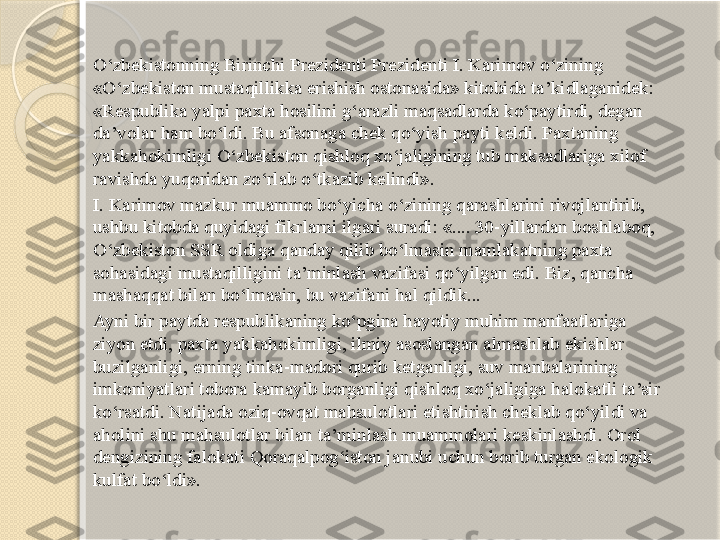 O‘zbekistonning Birinchi Prezidenti Prezidenti I. Karimov o‘zining 
«O‘zbekiston mustaqillikka erishish ostonasida» kitobida ta’kidlaganidek: 
«Respublika yalpi paxta hosilini g‘arazli maqsadlarda ko‘paytirdi, degan 
da’volar ham bo‘ldi. Bu afsonaga chek qo‘yish payti keldi. Paxtaning 
yakkahokimligi O‘zbekiston qishloq xo‘jaligining tub maksadlariga xilof 
ravishda yuqoridan zo‘rlab o‘tkazib kelindi».
I. Karimov mazkur muammo bo‘yicha o‘zining qarashlarini rivojlantirib, 
ushbu kitobda quyidagi fikrlarni ilgari suradi: «.... 30-yillardan boshlaboq, 
O‘zbekiston SSR oldiga qanday qilib bo‘lmasin mamlakatning paxta 
sohasidagi mustaqilligini ta’minlash vazifasi qo‘yilgan edi. Biz, qancha 
mashaqqat bilan bo‘lmasin, bu vazifani hal qildik...
Ayni bir paytda respublikaning ko‘pgina hayotiy muhim manfaatlariga 
ziyon etdi, paxta yakkahokimligi, ilmiy asoslangan almashlab ekishlar 
buzilganligi, erning tinka-madori qurib ketganligi, suv manbalarining 
imkoniyatlari tobora kamayib borganligi qishloq xo‘jaligiga halokatli ta’sir 
ko‘rsatdi. Natijada oziq-ovqat mahsulotlari etishtirish cheklab qo‘yildi va 
aholini shu mahsulotlar bilan ta’minlash muammolari keskinlashdi. Orol 
dengizining falokati Qoraqalpog‘iston janubi uchun borib turgan ekologik 
kulfat bo‘ldi».       