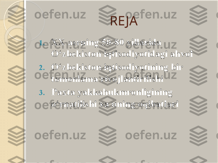 RE JA
1. XX asrning 50-80 yillarida 
O‘zbekiston iqtisodiyotidagi ahvol
2. O‘zbekiston iqtisodiyotining bir 
tomonlama rivojlantirilishi
3. Paxta yakkahukmronligining 
o‘rnatilishi va uning oqibatlari       