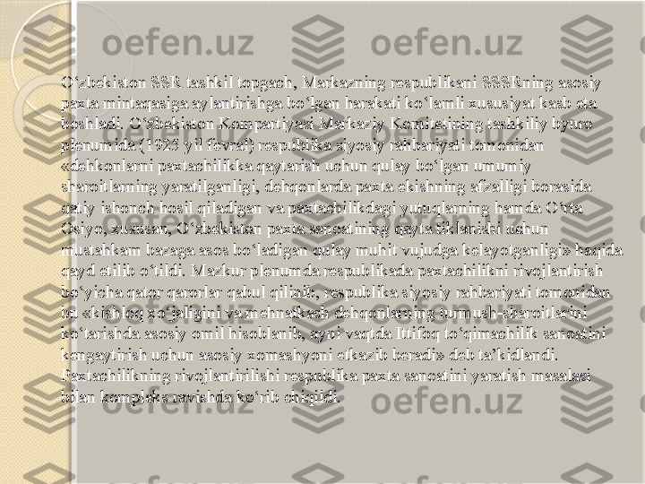 O‘zbekiston SSR tashkil topgach, Markazning respublikani SSSRning asosiy 
paxta mintaqasiga aylantirishga bo‘lgan harakati ko‘lamli xususiyat kasb eta 
boshladi. O‘zbekiston Kompartiyasi Markaziy Komitetining tashkiliy byuro 
plenumida (1925 yil fevral) respublika siyosiy rahbariyati tomonidan 
«dehkonlarni paxtachilikka qaytarish uchun qulay bo‘lgan umumiy 
sharoitlarning yaratilganligi, dehqonlarda paxta ekishning afzalligi borasida 
qatiy ishonch hosil qiladigan va paxtachilikdagi yutuqlarning hamda O‘rta 
Osiyo, xususan, O‘zbekiston paxta sanoatining qayta tiklanishi uchun 
mustahkam bazaga asos bo‘ladigan qulay muhit vujudga kelayotganligi» haqida 
qayd etilib o‘tildi. Mazkur plenumda respublikada paxtachilikni rivojlantirish 
bo‘yicha qator qarorlar qabul qilinib, respublika siyosiy rahbariyati tomonidan 
bu «kishloq xo‘jaligini va mehnatkash dehqonlarning turmush-sharoitlarini 
ko‘tarishda asosiy omil hisoblanib, ayni vaqtda Ittifoq to‘qimachilik sanoatini 
kengaytirish uchun asosiy xomashyoni etkazib beradi» deb ta’kidlandi. 
Paxtachilikning rivojlantirilishi respublika paxta sanoatini yaratish masalasi 
bilan kompleks ravishda ko‘rib chiqildi.       