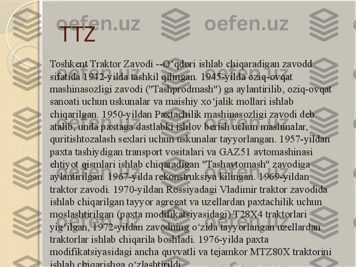 TTZ
Toshkent Traktor Zavodi --O qdori ishlab chiqaradigan zavodd ʻ
sifatida 1942-yilda tashkil qilingan. 1945-yilda oziq-ovqat 
mashinasozligi zavodi ("Tashprodmash") ga aylantirilib, oziq-ovqat 
sanoati uchun uskunalar va maishiy xo jalik mollari ishlab 	
ʻ
chiqarilgan. 1950-yildan Paxtachilik mashinasozligi zavodi deb 
atalib, unda paxtaga dastlabki ishlov berish uchun mashinalar, 
quritishtozalash sexlari uchun uskunalar tayyorlangan. 1957-yildan 
paxta tashiydigan transport vositalari va GAZ51 avtomashinasi 
ehtiyot qismlari ishlab chiqaradigan "Tashavtomash" zavodiga 
aylantirilgan. 1967-yilda rekonstruksiya kilingan. 1969-yildan 
traktor zavodi. 1970-yildan Rossiyadagi Vladimir traktor zavodida 
ishlab chiqarilgan tayyor agregat va uzellardan paxtachilik uchun 
moslashtirilgan (paxta modifikatsiyasidagi) T28X4 traktorlari 
yig ilgan, 1972-yildan zavodning o zida tayyorlangan uzellardan 	
ʻ ʻ
traktorlar ishlab chiqarila boshladi. 1976-yilda paxta 
modifikatsiyasidagi ancha quvvatli va tejamkor MTZ80X traktorini 
ishlab chiqarishga o zlashtirildi.	
ʻ       