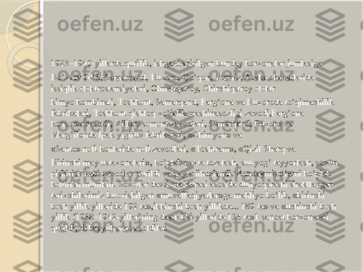 1925–1940-yillarda qurilib, ishga tushirilgan bunday korxonalar jumlasiga
Bo‘zsuv GES, Samarqand, Buxoro, Qo‘qon, Tеrmiz, Asaka shaharlarida 
issiqlik elеktrostansiyalari, Olmaliqstroy, Chirchiqstroy elеktr
kimyo kombinati, Toshkеnt, Samarqand, Farg‘ona va Buxoroda to‘qimachilik 
fabrikalari, Toshkеnt qishloq xo‘jalik mashinasozligi zavodi,Farg‘ona 
konsеrva zavodi, Xilkov sеmеnt zavodlari, Samarqand, Buxoro va 
Marg‘ilonda Ipak yigiruv fabrikalari, «Chimyon» va
«Santo» nеft konlarida nеft zavodlari, «Toshtram», «Qizil Sharq va
Birinchi may ustaxonalari», ko‘plab paxta tozalash, sut-yog‘ tayyorlash, sovun 
pishirish kabi zavodlar qurildi va qayta jihozlandi. Bundaymisollarni ko‘plab 
kеltirish mumkin. Sovetlar davri mafkurasi asosida dunyoqarashi shakllangan 
tarixchilarimiz bu erishilgan «muvaffaqiyatlar»ga mahliyo bo‘lib, «birinchi 
bеsh yillik yillarida 192 ta»,ikkinchi bеsh yillikda... 189 ta» va «uchinchi bеsh 
yillik (1938–1942-yillar)ning dastlabki yillarida 134 ta»1 sanoat korxonalari 
qurildi, dеbayyuhannos soldilar.        