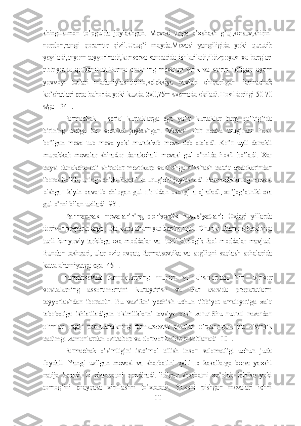 shingilsimon   to’pgulda   joylashgan.   Mevasi   tutga   o’xshash   g’uj,sersuv,shirin-
nordon,rangi   qoramtir   qizil.Urug’i   mayda.Mevasi   yangiligida   yoki   qurutib
yeyiladi,qiyom tayyorlnadi,konserva sanoatida ishlatiladi,ildizpoyasi va barglari
tibbiyotda   qo’llaniladi.Parma   chakning   mevalari   yirik   va   shirin   bo’lgan   ayrim
yovvoyi   turlari   madaniylashtirilib,seleksiya   navlari   chiqarilgan   Parmachak
ko’chatlari erta bahorda yoki kuzda 2x0,75m sxemada ekiladi.Hosildorligi 50-70
s/ga [ 24 ].
Parmachak   –   serial   kurtaklarga   ega   ya’ni   kurtaklar   barg   qo’ltig’ida
birining   ustiga   biri   vertikal   joylashgan.   Mevasi   –bir   necha   urug’idan   hosil
bo’lgan   meva   tup   meva   yoki   murakkab   meva   deb   ataladi.   Ko’p   uyli   danakli
murakkab   mevalar   shirador   danakchali   mevasi   gul   o’rnida   hosil   bo’ladi.   Xar
qaysi   danakcha  etli  shirador   mezokarp va  toshga  o’xshash  qattiq  endokarindan
iborat bo’lib, uning ichida faqat 1 ta urug’chi joylashadi. Parmachakning mevasi
pishgan kiyin qavarib chiqgan gul  o’rnidan osongina  ajraladi, xo’jag’atniki  esa
gul o’rni bilan uziladi[ 93].
Parmachak   mevalarining   dorivorlik   hususiyatlari:   Oxirgi   yillarda
dorivor preparatlarga juda katta ahamiyat berilmoqda. Chunki ularning tarkibiga
turli   kimyoviy   tarkibga   esa   moddalar   va     turli   biologik   faol   moddalar   mavjud.
Bundan   tashqari,   ular   oziq-ovqat,   farmatsevtika   va   sog'liqni   saqlash   sohalarida
katta ahamiyatga ega[ 45 ].
Farmatsevtik   tarmoqlarining   muhim   yo’nalishlaridan   biri   dorivor
vositalarning   assortimentini   kupaytirish   va   ular   asosida   preparatlarni
tayyorlashdan   iboratdir.   Bu   vazifani   yechish   uchun   tibbiyot   amaliyotiga   xalq
tabobatiga   ishlatiladigan   o'simliklarni   tavsiya   etish   zarur.Shu   nuqtai   nazardan
olimlar   orqali   parmachakning   farmatsevtik   jihatlari   o’rganilgan.   Bu   o’simlik
qadimgi zamonlardan oziqabop va dorivor bo’lib hisoblanadi [10 ].
Parmachak   o’simligini   iste’mol   qilish   inson   salomatligi   uchun   juda
foydali.   Yangi   uzilgan   mevasi   va   sharbatini   qaltiroq   kasallarga   bersa   yaxshi
natija   beradi.   U   chanqoqni   qondiradi.Ilitilgan   sharbatni   xo’plab   ichilsa   yoki
tomog’ini   chayqasa   xirillashni   to’xtatadi.   Yaxshi   pishgan   mevalari   ichni
10 