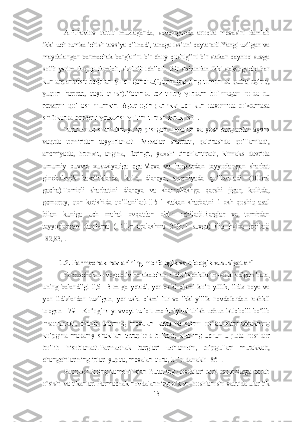 A.P.Pavlov   qattiq   muzlaganda,   sovqotganda   aroqqa   mevasini   damlab
ikki-uch rumka ichish tavsiya qilinadi, tanaga issiqni qaytaradi.Yangi uzilgan va
maydalangan parmachak barglarini bir choy qoshig’ini bir stakan qaynoq suvga
solib yarim daqiqa damlab, sizdirib ichiladi. Bir stakandan ikki stakangacha har
kun appenditsit  belgilari  yo’qolgancha.(Qorinning o’ng tomonida qattiq og’riq,
yuqori   harorat,   qayd   qilish).Yaqinda   tez   tibbiy   yordam   bo’lmagan   holda   bu
retsepni   qo’llash   mumkin.   Agar   og’riqlar   ikki-uch   kun   davomida   to’xtamasa
shifokorda bemorni yetkazish yo’lini topish kerak[ 82 ].
Parmachak sharbatini yangi pishgan mevalari va yosh barglardan ayrim
vaqtda   tomiridan   tayyorlanadi.   Mevalar   sharbati,   qaltirashda   qo’llaniladi,
anemiyada,   bronxit,   angina,   faringit,   yaxshi   tinchlantiradi,   klimaks   davrida
umumiy   quvvat   xususiyatiga   ega.Meva   va   barglardan   tayyorlangan   sharbat
ginekologik   kasalliklarda,   kolit,   diareya,   anemiyada   qo’llaniladi.   (100ml
gacha).Tomirli   sharbatini   diareya   va   shamollashga   qarshi   jigar,   kolitda,
gemoroy,   qon   ketishida   qo’llaniladi.0.5-1   stakan   sharbatni   1   osh   qoshiq   asal
bilan   kuniga   uch   mahal   ovqatdan   oldin   ichiladi.Barglar   va   tomirdan
tayyorlangan   damlama   (   10gr   aralashma   200ml   suvga)   iliq   holda   ichiladi
[82,83,].
1.2. Parmachak navlarining morfologik va biologik xususiyatlari
Parmachak — vegetativ harakatchan, ildiz bachkilar hosil qiladigan buta,
uning  balandligi   0,5—3  m   ga  yetadi,  yer   ostki  qismi  ko‘p  yillik,  ildiz  poya   va
yon   ildizlardan   tuzilgan,   yer   uski   qismi   bir   va   ikki-yillik   novdalardan   tashkil
topgan [ 79 ]. Ko‘pgina yovvoyi turlari madaniylashtirish uchun istiqbolli bo‘lib
hisoblanadi,   chunki   ularning   mevalari   katta   va   shirin   bo‘ladi.Parmachakning
ko‘pgina   madaniy   shakllari   tetraploid   bo‘ladi,   shuning   uchun   u   juda   hosildor
bo‘lib   hisoblanadi.Parmachak   barglari   uchlamchi,   to‘pgullari   murakkab,
changchilarining iplari yupqa, mevalari qora, ko‘p danakli [86 ].
Parmachakning kamchiliklari:Butaning novdalari turli tomonlarga qarab
o‘sishi va tikanlar. Parmachak novdalarining o‘sishi boshlanishi vaqtida ular tik
13 