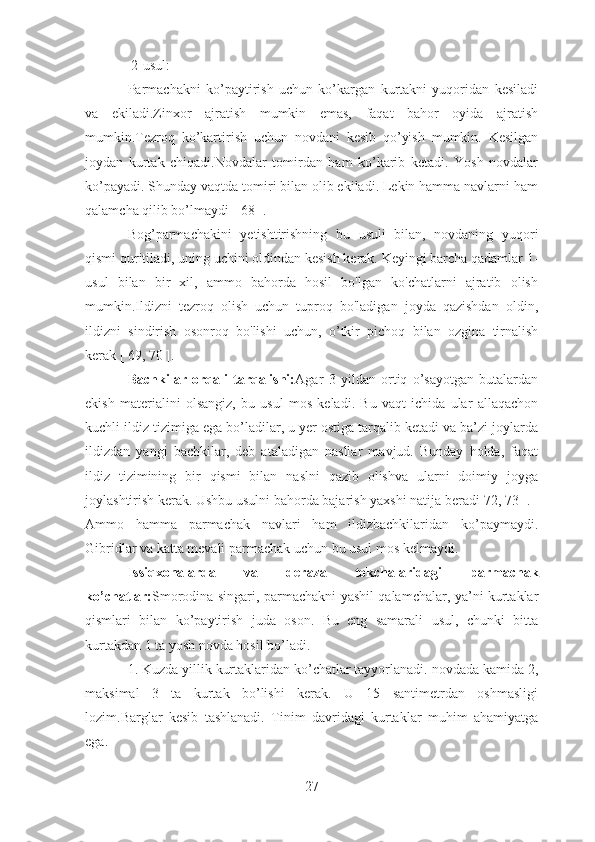  2-usul:
Parmachakni   ko’paytirish   uchun   ko’kargan   kurtakni   yuqoridan   kesiladi
va   ekiladi.Zinxor   ajratish   mumkin   emas,   faqat   bahor   oyida   ajratish
mumkin.Tezroq   ko’kartirish   uchun   novdani   kesib   qo’yish   mumkin.   Kesilgan
joydan   kurtak   chiqadi.Novdalar   tomirdan   ham   ko’karib   ketadi.   Yosh   novdalar
ko’payadi. Shunday vaqtda tomiri bilan olib ekiladi. Lekin hamma navlarni ham
qalamcha qilib bo’lmaydi [ 68 ].
Bog’parmachakini   yetishtirishning   bu   usuli   bilan,   novdaning   yuqori
qismi quritiladi, uning uchini oldindan kesish kerak. Keyingi barcha qadamlar 1-
usul   bilan   bir   xil,   ammo   bahorda   hosil   bo'lgan   ko'chatlarni   ajratib   olish
mumkin.Ildizni   tezroq   olish   uchun   tuproq   bo'ladigan   joyda   qazishdan   oldin,
ildizni   sindirish   osonroq   bo'lishi   uchun,   o’tkir   pichoq   bilan   ozgina   tirnalish
kerak [ 69, 70 ].
Bachkilar   orqali   tarqalishi: Agar   3   yildan   ortiq   o’sayotgan   butalardan
ekish   materialini   olsangiz,   bu   usul   mos   keladi.   Bu   vaqt   ichida   ular   allaqachon
kuchli ildiz tizimiga ega bo’ladilar, u yer ostiga tarqalib ketadi va ba’zi joylarda
ildizdan   yangi   bachkilar,   deb   ataladigan   nasllar   mavjud.   Bunday   holda,   faqat
ildiz   tizimining   bir   qismi   bilan   naslni   qazib   olishva   ularni   doimiy   joyga
joylashtirish kerak. Ushbu usulni bahorda bajarish yaxshi natija beradi[72, 73 ].
Ammo   hamma   parmachak   navlari   ham   ildizbachkilaridan   ko’paymaydi.
Gibridlar va katta mevali parmachak uchun bu usul mos kelmaydi.
Issiqxonalarda   va   deraza   tokchalaridagi   parmachak
ko’chatlar: Smorodina singari, parmachakni yashil qalamchalar, ya’ni kurtaklar
qismlari   bilan   ko’paytirish   juda   oson.   Bu   eng   samarali   usul,   chunki   bitta
kurtakdan 1 ta yosh novda hosil bo’ladi.
1. Kuzda yillik kurtaklaridan ko’chatlar tayyorlanadi. novdada kamida 2,
maksimal   3   ta   kurtak   bo’lishi   kerak.   U   15   santimetrdan   oshmasligi
lozim.Barglar   kesib   tashlanadi.   Tinim   davridagi   kurtaklar   muhim   ahamiyatga
ega.
27 