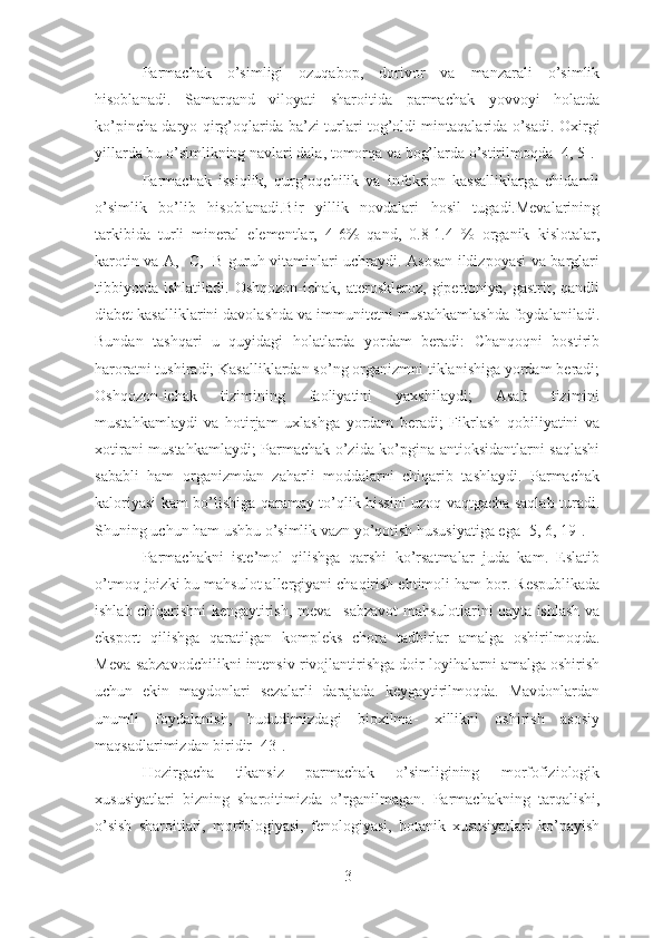 Parmachak   o’simligi   ozuqabop,   dorivor   va   manzarali   o’simlik
hisoblanadi.   Samarqand   viloyati   sharoitida   parmachak   yovvoyi   holatda
ko’pincha daryo qirg’oqlarida ba’zi turlari tog’oldi mintaqalarida o’sadi.   Oxirgi
yillarda bu o’simlikning navlari dala ,  tomorqa va bog’larda o’stirilmoqda   [4,   5].
Parmachak   issiqlik,   qurg’oqchilik   va   infeksion   kassalliklarga   chidamli
o’simlik   bo’lib   hisoblanadi.Bir   yillik   novdalari   hosil   tugadi.Mevalarining
tarkibida   turli   mineral   elementlar,   4-6%   qand,   0.8-1.4   %   organik   kislotalar,
karotin va A,   C,   B guruh vitaminlari uchraydi. Asosan ildizpoyasi va barglari
tibbiyotda   ishlatiladi.  Oshqozon-ichak,   ateroskleroz,   gipertoniya,  gastrit,  qandli
diabet kasalliklarini davolashda va immunitetni mustahkamlashda foydalaniladi.
Bundan   tashqari   u   quyidagi   holatlarda   yordam   beradi:   Chanqoqni   bostirib
haroratni tushiradi; Kasalliklardan so’ng organizmni tiklanishiga yordam beradi;
Oshqozon-ichak   tizimining   faoliyatini   yaxshilaydi;   Asab   tizimini
mustahkamlaydi   va   hotirjam   uxlashga   yordam   beradi;   Fikrlash   qobiliyatini   va
xotirani mustahkamlaydi; Parmachak o’zida ko’pgina antioksidantlarni saqlashi
sababli   ham   organizmdan   zaharli   moddalarni   chiqarib   tashlaydi.   Parmachak
kaloriyasi kam bo’lishiga qaramay to’qlik hissini uzoq vaqtgacha saqlab turadi.
Shuning uchun ham ushbu o’simlik vazn yo’qotish hususiyatiga ega [5, 6, 19].
Parmachakni   iste’mol   qilishga   qarshi   ko’rsatmalar   juda   kam.   Eslatib
o’tmoq joizki bu mahsulot allergiyani chaqirish ehtimoli ham  bor . Respublikada
ishlab chiqarishni kengaytirish, meva –sabzavot mahsulotlarini qayta ishlash va
eksport   qilishga   qaratilgan   kompleks   chora   tadbirlar   amalga   oshirilmoqda.
Meva-sabzavodchilikni intensiv rivojlantirishga doir loyihalarni amalga oshirish
uchun   ekin   maydonlari   sezalarli   darajada   keygaytirilmoqda.   Mavdonlardan
unumli   foydalanish,   hududimizdagi   bioxilma-   xillikni   oshirish   asosiy
maqsadlarimizdan biridir [43]. 
Hozirgacha   tikansiz   parmachak   o’simligining   morfofiziologik
xususiyatlari   bizning   sharoitimizda   o’rganilmagan.   Parmachakning   tarqalishi,
o’sish   sharoitlari,   morfologiyasi,   fenologiyasi,   botanik   xususiyatlari   ko’payish
3 