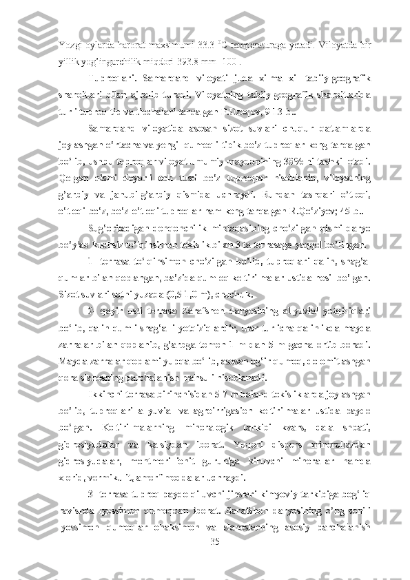 Y ozgi   oylarda  harorat  maxsimumi  33.3   0
C  temperaturaga  yetadi.  Viloyatda  bir
yillik yog’ingarchilik miqdori-393.8 mm [100].
Tuproqlari.   Samarqand   viloyati   juda   xilma   xil   tabiiy-geografik
sharoitlari   bilan   ajralib   turadi.   Viloyatning   tabiiy-geografik   sharoitlarida
turli tuproq tip va tipchalari tarqalgan P.Uzoqov, 9-13-b.. 
Samarqand   viloyatida   asosan   sizot   suvlari   chuqur   qatlamlarda
joylashgan o’rtacha va yengil qumoqli tipik bo’z tuproqlar keng tarqalgan
bo’lib, ushbu tuproqlar viloyat umumiy maydonining 38% ni tashkil etadi.
Qolgan   qismi   deyarli   och   tusli   bo’z   tuproqlar   hisoblanib,   viloyatning
g’arbiy   va   janubi-g’arbiy   qismida   uchraydi.   Bundan   tashqari   o’tloqi,
o’tloqi-bo’z, bo’z-o’tloqi tuproqlar ham keng tarqalgan R.Qo’ziyev; 45-b..	
 
Sug’oriladigan   dehqonchilik   mintaqasining   cho’zilgan   qismi   daryo
bo’ylab kuchsiz to’lqinsimon tekislik bilan 3 ta terrasaga yaqqol bo’lingan.
1-   terrasa   to’lqinsimon   cho’zilgan   bo’lib,   tuproqlari   qalin,   shag’al
qumlar bilan qoplangan, ba’zida qumloq keltirilmalar ustida hosil bo’lgan.
Sizot suvlari sathi yuzada (0,5-1,0 m), chuchuk.
2-   qayir   usti   terrasa   Zarafshon   daryosining   allyuvial   yotqiziqlari
bo’lib, qalin qumli-shag’alli  yotqiziqlardir, ular turlicha qalinlikda mayda
zarralar   bilan   qoplanib,   g’arbga   tomon   1   m   dan   5   m   gacha   ortib   boradi.
Mayda zarralar qoplami yupqa bo’lib, asosan og’ir qumoq, dolomitlashgan
qora slanesning parchalanish mahsuli hisoblanadi.
Ikkinchi terrasa birinchisidan 5-7 m baland tekisliklarda joylashgan
bo’lib,   tuproqlari   allyuvial   va   agroirrigasion   keltirilmalar   ustida   paydo
bo’lgan.   Keltirilmalarning   mineralogik   tarkibi   kvars,   dala   shpati,
gidroslyudalar   va   kalsiydan   iborat.   Yuqori   dispers   minerallardan
gidroslyudalar,   montmorillionit   guruhiga   kiruvchi   minerallar   hamda
xlorid, vermikulit, amorf moddalar uchraydi.
3- terrasa tuproq paydo qiluvchi jinslari kimyoviy tarkibiga bog’liq
ravishda   lyossimon   qumoqdan   iborat.   Zarafshon   daryosining   o’ng   sohili
lyossimon   qumoqlar   ohaksimon   va   slaneslarning   asosiy   parchalanish
35 