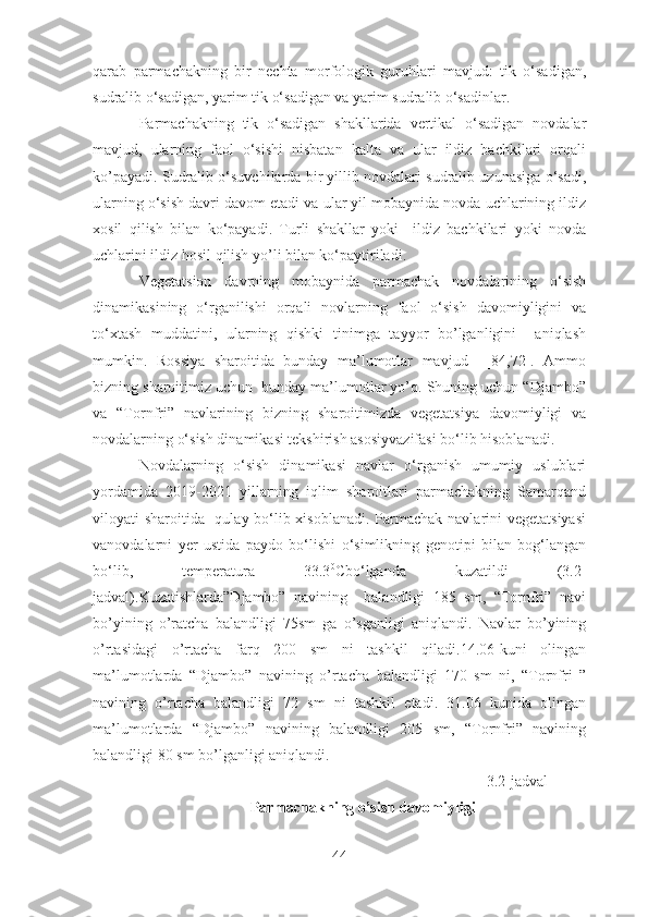 qarab   parmachakning   bir   nechta   morfologik   guruhlari   mavjud:   tik   o‘sadigan,
sudralib o‘sadigan, yarim tik o‘sadigan va yarim sudralib o‘sadinlar.
Parmachakning   tik   o‘sadigan   shakllarida   vertikal   o‘sadigan   novdalar
mavjud,   ularning   faol   o‘sishi   nisbatan   kalta   va   ular   ildiz   bachkilari   orqali
ko’payadi. Sudralib o‘suvchilarda bir yillib novdalari sudralib uzunasiga o‘sadi,
ularning o‘sish davri davom etadi va ular yil mobaynida novda uchlarining ildiz
xosil   qilish   bilan   ko‘payadi.   Turli   shakllar   yoki     ildiz   bachkilari   yoki   novda
uchlarini ildiz hosil qilish yo’li bilan ko‘paytiriladi.
Vegetatsion   davrning   mobaynida   parmachak   novdalarining   o‘sish
dinamikasining   o‘rganilishi   orqali   novlarning   faol   o‘sish   davomiyligini   va
to‘xtash   muddatini,   ularning   qishki   tinimga   tayyor   bo’lganligini     aniqlash
mumkin.   Rossiya   sharoitida   bunday   ma’lumotlar   mavjud     [84,72].   Ammo
bizning sharoitimiz uchun  bunday ma’lumotlar yo’q. Shuning uchun “Djambo”
va   “Tornfri”   navlarining   bizning   sharoitimizda   vegetatsiya   davomiyligi   va
novdalarning o‘sish dinamikasi tekshirish asosiyvazifasi bo‘lib hisoblanadi.
Novdalarning   o‘sish   dinamikasi   navlar   o‘rganish   umumiy   uslublari
yordamida   2019-2021   yillarning   iqlim   sharoitlari   parmachakning   Samarqand
viloyati sharoitida   qulay bo‘lib xisoblanadi. Parmachak navlarini vegetatsiyasi
vanovdalarni   yer   ustida   paydo   bo‘lishi   o‘simlikning   genotipi   bilan   bog‘langan
bo‘lib,   temperatura   33.3 0
Cbo‘lganda   kuzatildi   (3.2-
jadval).Kuzatishlarda”Djambo”   navining     balandligi   185   sm,   “Tornfri”   navi
bo’yining   o’ratcha   balandligi   75sm   ga   o’sganligi   aniqlandi.   Navlar   bo’yining
o’rtasidagi   o’rtacha   farq   200   sm   ni   tashkil   qiladi.14.06-kuni   olingan
ma’lumotlarda   “Djambo”   navining   o’rtacha   balandligi   170   sm   ni,   “Tornfri   ”
navining   o’rtacha   balandligi   72   sm   ni   tashkil   etadi.   31.06   kunida   olingan
ma’lumotlarda   “Djambo”   navining   balandligi   205   sm,   “Tornfri”   navining
balandligi 80 sm bo’lganligi aniqlandi.
3.2-jadval
Parmachakning o’sish davomiyligi
44 