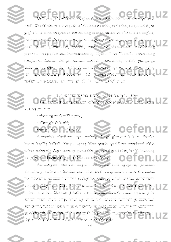 Ma ’ lumki ,  o ’ simliklarni   rivojlanish   fazalarini   bilish ,  katta   ahamiyat   kasb
etadi .  Chunki   ularga   o ’ z   vaqtida   to ’ g ’ ri   ishlov   berish ,  sug ’ orish ,  oziqlantirish ,  va
yig ’ ib - terib   olish   rivojlanish   davrlarining   qachon   kelishi   va   o ’ tishi   bilan   bog ’ liq .
Parmachakning   o ’ sishi   va   rivojlanishi   quyidagi   davrlarga   ajratildi :   chinbarg
hosil   qilish ,   g ’ unchalash ,   gullash ,   mevalarning   shakllanishi ,   mevalarning
pishishi .   Tadqiqotimizda   Parmachakning   “ Djambo ”   va   “ Tornfri ”   navlarining
rivojlanish   fazalari   ekilgan   kundan   boshlab   mevalarining   pishib   yetilgunga
qadar   tajriba   davomida   hisoblanib   borildi .   Navlarning   rivojlanish   davomiyligi
fenologik   fazalarning   shakillanishi   3.3   – jadvalda   keltirilgan .   Parmachakning
navlarida   vegetatsiya   davomiyligi  160-180  kunni   tashkil   qiladi .
3.2  Parmachaknavlarinito ' g ' riparvarishqilish
Ushbu parmachakning qishloq xo'jaligi texnologiyasi uchun uchta asosiy
xususiyatni bor:
• qishning chidamliligi past;
• ulkan o'sish kuchi;
• yengil tuproqlarni sevish.
Parmachak   o'sadigan   joyni   tanlang.   Unga   g'amxo'rlik   ko'p   jihatdan
bunga   bog'liq   bo'ladi.   Yengil   tuproq   bilan   yaxshi   yoritilgan   maydonni   ekish
uchun tanlaymiz. Agar tomarqa qumtoshlarda joylashgan bo'lsa, har bir butaning
ostiga yarim chelak go'ng chirindisini qo'shish kifoya. 
Plantatsiyani   meridian   bo'ylab,   boshqacha   qilib   aytganda,   janubdan
shimolga yo'naltiramiz.Xandaq usuli bilan ekish qulayroqdir, chunki shu tarzda
biz   ildizlarda   ko'proq   namlikni   saqlaymiz,   shuning   uchun   qishda   qamchilarni
qoplash   qulayroq   bo'ladi.   20   sm   chuqurlik   etarli.   Kengligi   taxminan   40   sm
bo'lishi   mumkin   (3.3-rasm).Pastki   qismini   qattiq   daraxt,   quruq   ignalar   yoki
somon   bilan   eritib   oling.   Shunday   qilib,   biz   ortiqcha   namlikni   yo'qotishdan
saqlaymiz,   tuproq   havosini   yaxshilaymiz   va   ildizlardagi   umumiy   mikroiqlimni
yaxshilaymiz.   Shunday   qilib,   sug'orish   bizga   ko'p   muammolar   tug'dirmaydi.
Oyiga uch yoki to'rt marta xandaqqa shlang tashlaymiz.
48 